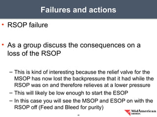 • RSOP failure
• As a group discuss the consequences on a
loss of the RSOP
– This is kind of interesting because the relief valve for the
MSOP has now lost the backpressure that it had while the
RSOP was on and therefore relieves at a lower pressure
– This will likely be low enough to start the ESOP
– In this case you will see the MSOP and ESOP on with the
RSOP off (Feed and Bleed for purity)
Failures and actions
46
 