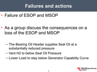 • Failure of ESOP and MSOP
• As a group discuss the consequences on a
loss of the ESOP and MSOP
– The Bearing Oil Header supplies Seal Oil at a
substantially reduced pressure
– Vent H2 to below Seal Oil Pressure
– Lower Load to stay below Generator Capability Curve
Failures and actions
48
 