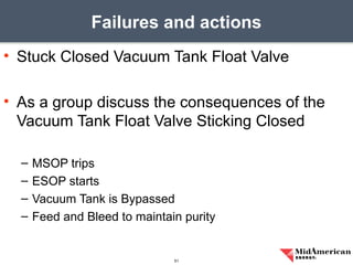 • Stuck Closed Vacuum Tank Float Valve
• As a group discuss the consequences of the
Vacuum Tank Float Valve Sticking Closed
– MSOP trips
– ESOP starts
– Vacuum Tank is Bypassed
– Feed and Bleed to maintain purity
Failures and actions
51
 