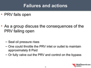 • PRV fails open
• As a group discuss the consequences of the
PRV failing open
– Seal oil pressure rises
– One could throttle the PRV inlet or outlet to maintain
approximately 8 Psid
– Or fully valve out the PRV and control on the bypass
Failures and actions
53
 