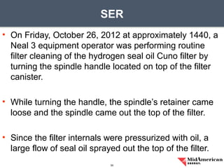 • On Friday, October 26, 2012 at approximately 1440, a
Neal 3 equipment operator was performing routine
filter cleaning of the hydrogen seal oil Cuno filter by
turning the spindle handle located on top of the filter
canister.
• While turning the handle, the spindle’s retainer came
loose and the spindle came out the top of the filter.
• Since the filter internals were pressurized with oil, a
large flow of seal oil sprayed out the top of the filter.
SER
55
 
