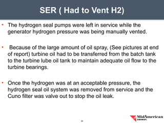 • The hydrogen seal pumps were left in service while the
generator hydrogen pressure was being manually vented.
• Because of the large amount of oil spray, (See pictures at end
of report) turbine oil had to be transferred from the batch tank
to the turbine lube oil tank to maintain adequate oil flow to the
turbine bearings.
• Once the hydrogen was at an acceptable pressure, the
hydrogen seal oil system was removed from service and the
Cuno filter was valve out to stop the oil leak.
SER ( Had to Vent H2)
56
 