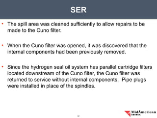 • The spill area was cleaned sufficiently to allow repairs to be
made to the Cuno filter.
• When the Cuno filter was opened, it was discovered that the
internal components had been previously removed.
• Since the hydrogen seal oil system has parallel cartridge filters
located downstream of the Cuno filter, the Cuno filter was
returned to service without internal components. Pipe plugs
were installed in place of the spindles.
SER
57
 