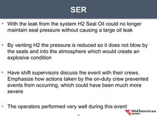 • With the leak from the system H2 Seal Oil could no longer
maintain seal pressure without causing a large oil leak
• By venting H2 the pressure is reduced so it does not blow by
the seals and into the atmosphere which would create an
explosive condition
• Have shift supervisors discuss the event with their crews.
Emphasize how actions taken by the on-duty crew prevented
events from occurring, which could have been much more
severe
• The operators performed very well during this event
SER
60
 
