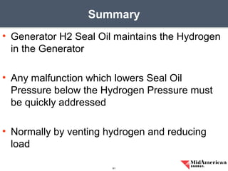 • Generator H2 Seal Oil maintains the Hydrogen
in the Generator
• Any malfunction which lowers Seal Oil
Pressure below the Hydrogen Pressure must
be quickly addressed
• Normally by venting hydrogen and reducing
load
Summary
61
 