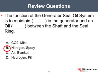 • The function of the Generator Seal Oil System
is to maintain (_____) in the generator and an
Oil (_____) between the Shaft and the Seal
Ring.
A. CO2, Mist
B. Nitrogen, Spray
C. Air, Blanket
D. Hydrogen, Film
Review Questions
62
 
