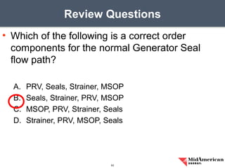 • Which of the following is a correct order
components for the normal Generator Seal
flow path?
A. PRV, Seals, Strainer, MSOP
B. Seals, Strainer, PRV, MSOP
C. MSOP, PRV, Strainer, Seals
D. Strainer, PRV, MSOP, Seals
Review Questions
63
 