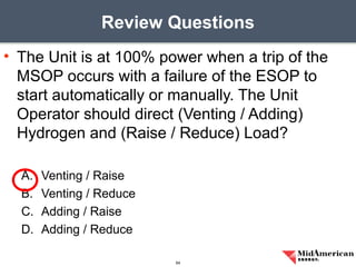 • The Unit is at 100% power when a trip of the
MSOP occurs with a failure of the ESOP to
start automatically or manually. The Unit
Operator should direct (Venting / Adding)
Hydrogen and (Raise / Reduce) Load?
A. Venting / Raise
B. Venting / Reduce
C. Adding / Raise
D. Adding / Reduce
Review Questions
64
 