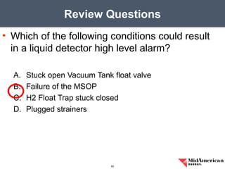 • Which of the following conditions could result
in a liquid detector high level alarm?
A. Stuck open Vacuum Tank float valve
B. Failure of the MSOP
C. H2 Float Trap stuck closed
D. Plugged strainers
Review Questions
65
 