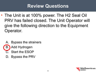 • The Unit is at 100% power. The H2 Seal Oil
PRV has failed closed. The Unit Operator will
give the following direction to the Equipment
Operator.
A. Bypass the strainers
B. Add Hydrogen
C. Start the ESOP
D. Bypass the PRV
Review Questions
66
 