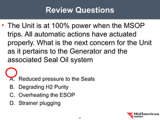 • The Unit is at 100% power when the MSOP
trips. All automatic actions have actuated
properly. What is the next concern for the Unit
as it pertains to the Generator and the
associated Seal Oil system
A. Reduced pressure to the Seals
B. Degrading H2 Purity
C. Overheating the ESOP
D. Strainer plugging
Review Questions
67
 