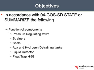• In accordance with 04-GOS-SD STATE or
SUMMARIZE the following
– Function of components
• Pressure Regulating Valve
• Strainers
• Seals
• Aux and Hydrogen Detraining tanks
• Liquid Detector
• Float Trap H-58
Objectives
8
 