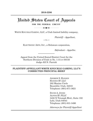 2016-2286
WHITE KNUCKLE GAMING, LLC, a Utah limited liability company,
Plaintiff – Appellant,
—v.—
ELECTRONIC ARTS, INC., a Delaware corporation,
Defendant – Appellee.
Appeal from the United Stated District Court for the
Northern Division of Utah in No. 1:15-cv-00150
Judge Jill N. Parrish
PLAINTIFF-APPELLANT WHITE KNUCKLE GAMING, LLC’S
CORRECTED PRINCIPAL BRIEF
ANDREW S. HANSEN
HANSEN IP, LLC
282 Maxine Circle
Bountiful, Utah, 84010
Telephone: (801) 671-3621
DAVID A. JONES
ALPINE IP, PLLC
3450 N Triumph Blvd., Suite 102
Lehi, Utah 84043
Telephone: (801) 631-3496
Attorneys for Plaintiff-Appellant
 