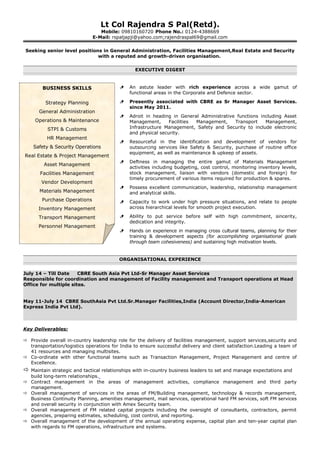 Lt Col Rajendra S Pal(Retd).
Mobile: 09810160720 Phone No.: 0124-4388669
E-Mail: rspaljapji@yahoo.com;rajendraspal69@gmail.com
Seeking senior level positions in General Administration, Facilities Management,Real Estate and Security
with a reputed and growth-driven organisation.
EXECUTIVE DIGEST
 An astute leader with rich experience across a wide gamut of
functional areas in the Corporate and Defence sector.
 Presently associated with CBRE as Sr Manager Asset Services.
since May 2011.
 Adroit in heading in General Administrative functions including Asset
Management, Facilities Management, Transport Management,
Infrastructure Management, Safety and Security to include electronic
and physical security.
 Resourceful in the identification and development of vendors for
outsourcing services like Safety & Security, purchase of routine office
equipment, as well as maintenance & upkeep of assets.
 Deftness in managing the entire gamut of Materials Management
activities including budgeting, cost control, monitoring inventory levels,
stock management, liaison with vendors (domestic and foreign) for
timely procurement of various items required for production & spares.
 Possess excellent communication, leadership, relationship management
and analytical skills.
 Capacity to work under high pressure situations, and relate to people
across hierarchical levels for smooth project execution.
 Ability to put service before self with high commitment, sincerity,
dedication and integrity.
 Hands on experience in managing cross cultural teams, planning for their
training & development aspects (for accomplishing organisational goals
through team cohesiveness) and sustaining high motivation levels.
ORGANISATIONAL EXPERIENCE
July 14 – Till Date CBRE South Asia Pvt Ltd-Sr Manager Asset Services
Responsible for coordination and management of Facility management and Transport operations at Head
Office for multiple sites.
May 11-July 14 CBRE SouthAsia Pvt Ltd.Sr.Manager Facilities,India (Account Director,India-American
Express India Pvt Ltd).
Key Deliverables:
 Provide overall in-country leadership role for the delivery of facilities management, support services,security and
transportation/logistics operations for India to ensure successful delivery and client satisfaction.Leading a team of
41 resources and managing multisites.
 Co-ordinate with other functional teams such as Transaction Management, Project Management and centre of
Excellence.
 Maintain strategic and tactical relationships with in-country business leaders to set and manage expectations and
build long-term relationships.
 Contract management in the areas of management activities, compliance management and third party
management.
 Overall management of services in the areas of FM/Building management, technology & records management,
Business Continuity Planning, amenities management, mail services, operational hard FM services, soft FM services
and overall security in conjunction with Amex Security team.
 Overall management of FM related capital projects including the oversight of consultants, contractors, permit
agencies, preparing estimates, scheduling, cost control, and reporting.
 Overall management of the development of the annual operating expense, capital plan and ten-year capital plan
with regards to FM operations, infrastructure and systems.
BUSINESS SKILLS
Strategy Planning
General Administration
Operations & Maintenance
STPI & Customs
HR Management
Safety & Security Operations
Real Estate & Project Management
Asset Management
Facilities Management
Vendor Development
Materials Management
Purchase Operations
Inventory Management
Transport Management
Personnel Management
 