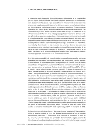 2

ENTORNO EXTERIOR DEL ÁREA DEL EURO

A lo largo del último trimestre la evolución económica internacional se ha caracterizado
por una mejoría generalizada de la actividad en los países desarrollados, que ha sorprendido al alza en muchos casos, y por la estabilización del crecimiento en las economías
emergentes, cuya desaceleración durante los últimos trimestres parece haberse moderado. Adicionalmente, los flujos de comercio global están repuntando. En las economías
avanzadas esta mejora se está produciendo en ausencia de presiones inflacionistas y en
un contexto de paulatina disminución de la incertidumbre, a la que ha contribuido en los
últimos meses la clarificación de las estrategias de política monetaria. En el mismo sentido, la firma de un acuerdo presupuestario en Estados Unidos, en diciembre, ha atenuado
la incertidumbre en ese frente. La reacción de los mercados financieros ante estos anuncios ha sido moderada y apunta a una normalización gradual de las condiciones de financiación globales. Entre las economías emergentes se sigue observando una mayor heterogeneidad y discriminación en los mercados, con un grupo disperso de economías
vulnerables, donde la volatilidad financiera y las presiones inflacionistas derivadas de las
depreciaciones cambiarias son mayores. En el recuadro  1 se analiza el impacto de un
menor crecimiento en las economías emergentes (en línea con la desaceleración observada en 2013) sobre la recuperación de las economías avanzadas.
En el último trimestre de 2013, la evolución de los mercados financieros de las economías
avanzadas vino marcada por varios acontecimientos que contribuyeron a reducir la incertidumbre existente, en especial sobre política fiscal y monetaria en Estados Unidos. El entorno
de apetito por el riesgo se mantuvo, como se refleja en el buen comportamiento de las bolsas —que acumularon ganancias significativas durante el trimestre (9 % en el S&P o 15 % en
el Nikkei)— y en la reducción en los índices de volatilidad. En el caso de los mercados de
deuda, los tipos de interés de largo plazo regresaron a niveles cercanos a los máximos alcanzados a principios de septiembre, igualmente con un nivel de volatilidad mucho menor. En
los primeros días de enero se mantuvieron estas tendencias generales, y la bolsa marcó
nuevos máximos históricos. En los mercados emergentes, la reacción a la confirmación del
inicio del tapering fue relativamente suave, si bien desde comienzos de año se ha registrado
un deterioro acusado, en algunos países, tanto de los índices bursátiles como de los diferenciales soberanos, fruto de factores idiosincráticos, como los problemas políticos o la debilidad de la posición exterior. En los últimos meses de 2013 se produjeron salidas significativas
de los fondos de bolsa y de deuda. En contraste, las emisiones en el mercado primario
alcanzaron en diciembre los 17.500 millones de dólares, con un dominio de las emisiones
de soberanos con ratings por debajo del grado de inversión, de modo que en el conjunto de
2013 se emitieron 430 mm de dólares, un 3 % más que en 2012, marcando con ello un nuevo
máximo histórico. Los precios de las materias primas mantuvieron una relativa estabilidad
durante el trimestre. El precio del barril de petróleo tipo Brent se movió en el rango de los
103-113 dólares, los metales industriales mostraron un ligero encarecimiento, mientras que
los precios de los alimentos retrocedieron debido a factores de oferta. Por  último, el oro
acentuó su caída en el trimestre (6,4 % desde septiembre y un 27 % en el conjunto de 2013).
En Estados Unidos el PIB creció un 4,1 % en tasa trimestral anualizada (2 % en tasa interanual) en el tercer trimestre de 2013, tras revisarse sustancialmente al alza las primeras
estimaciones publicadas. La contribución de la variación de existencias se situó en
1,7  pp, pero, aun descontando esta aportación, el crecimiento fue algo superior al de
trimestres anteriores. Los indicadores publicados del cuarto trimestre han sorprendido al
BANCO DE ESPAÑA

12

BOLETÍN ECONÓMICO, ENERO 2014 INFORME TRIMESTRAL DE LA ECONOMÍA ESPAÑOLA

 