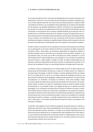 3

EL EURO Y LA POLÍTICA MONETARIA DEL BCE

En el cuarto trimestre de 2013, el proceso de estabilización de la situación financiera en el
área del euro continuó su curso, de modo que los indicadores de tensión se redujeron hasta los niveles vigentes antes del inicio de la crisis de la deuda soberana a finales de 2009.
Las políticas de reforma y de consolidación fiscal adoptadas en los países más afectados
por las tensiones, las medidas decididas por el BCE en el ámbito de su responsabilidad y
los avances en el diseño de la gobernanza económica del área han sido factores que han
contribuido a la recuperación de la confianza, alentada también por la reducción de la incertidumbre en el contexto internacional. No obstante, el grado de fragmentación que sigue caracterizando los mercados financieros del área continúa siendo demasiado elevado,
lo que se traduce en la persistencia de unas condiciones de financiación excesivamente
estrictas para hogares y empresas en aquellos países del área donde la situación cíclica se
encuentra más deprimida, contrarrestando así el tono expansivo de la política monetaria.
En este contexto, la evolución de los indicadores económicos más recientes es coherente
con la prolongación en el cuarto trimestre de 2013 de un escenario de débil recuperación
económica. Más a medio plazo, las previsiones disponibles de organismos públicos y
privados anticipan que el crecimiento de la actividad continuará siendo modesto en los
dos próximos años, de modo que el  PIB no alcanzará los niveles anteriores a la crisis
hasta finales de 2015. Estas perspectivas, que se apoyan en una contribución significativa
del sector exterior y están sujetas a riesgos a la baja, se hallan condicionadas por los
elevados niveles de endeudamiento del sector privado, la necesidad de continuar con el
proceso de consolidación fiscal y la mencionada situación de fragmentación financiera.
La inflación continuó moderándose en los meses finales de 2013. El último ejercicio de
proyecciones del Eurosistema anticipa que, a pesar de un ligero repunte con respecto a
las bajas tasas alcanzadas, la inflación tenderá a situarse significativamente por debajo
del 2 % a lo largo de 2014 y 2015, en el contexto descrito de debilidad económica y de
gran atonía en la dinámica de los agregados crediticios (véase recuadro 2). En vista de estas
circunstancias, en noviembre, el Consejo de Gobierno, entre otras medidas, redujo
en 25 pb los tipos de interés de las operaciones principales de financiación y de la facilidad de crédito, al tiempo que reiteró su expectativa de que los tipos de interés oficiales
permanecerían en sus actuales niveles o por debajo de ellos por un período de tiempo
prolongado. En la conferencia de prensa tras el Consejo de Gobierno de enero, el presidente Draghi reforzó la política de comunicación adoptada en julio pasado de indicaciones sobre la orientación futura de la política monetaria (forward guidance), clarificando los
dos escenarios que, en las circunstancias actuales, conducirían a la adopción de medidas
adicionales de política monetaria: un posible empeoramiento de las previsiones de inflación a medio plazo o una subida injustificada de los tipos de interés a corto plazo en los
mercados monetarios.
Finalmente, cabe destacar que los distintos programas de ayuda financiera a Irlanda y a
España (en este último caso, para la recapitalización de la banca) concluyeron con éxito
dentro del calendario previsto. Asimismo, a lo largo de los meses finales del año se han
producido avances significativos en el desarrollo del marco legislativo de la Unión Bancaria, que constituye la principal línea de actuación frente a la fragmentación de los mercados financieros del área del euro (véase recuadro 3). El 1 de enero Letonia se convirtió en
el decimoctavo miembro de la zona del euro.
BANCO DE ESPAÑA

20

BOLETÍN ECONÓMICO, ENERO 2014 INFORME TRIMESTRAL DE LA ECONOMÍA ESPAÑOLA

 