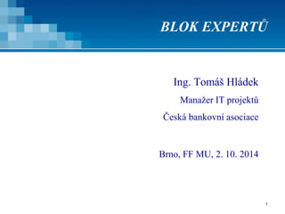 BLOK EXPERTŮ 
1 
Ing. Tomáš Hládek 
Manažer IT projektů 
Česká bankovní asociace 
Brno, FF MU, 2. 10. 2014 
 