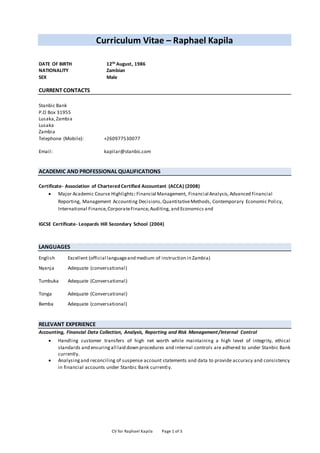 CV for Raphael Kapila Page 1 of 3
Curriculum Vitae – Raphael Kapila
DATE OF BIRTH 12th August, 1986
NATIONALITY Zambian
SEX Male
CURRENT CONTACTS
Stanbic Bank
P.O Box 31955
Lusaka,Zambia
Lusaka
Zambia
Telephone (Mobile): +260977530077
Email: kapilar@stanbic.com
ACADEMIC AND PROFESSIONAL QUALIFICATIONS
Certificate- Association of Chartered Certified Accountant (ACCA) (2008)
 Major Academic Course Highlights: Financial Management, Financial Analysis, Advanced Financial
Reporting, Management Accounting Decisions,QuantitativeMethods, Contemporary Economic Policy,
International Finance,CorporateFinance,Auditing, and Economics and
IGCSE Certificate- Leopards Hill Secondary School (2004)
LANGUAGES
English Excellent (official languageand medium of instruction in Zambia)
Nyanja Adequate (conversational)
Tumbuka Adequate (Conversational)
Tonga Adequate (Conversational)
Bemba Adequate (conversational)
RELEVANT EXPERIENCE
Accounting, Financial Data Collection, Analysis, Reporting and Risk Management/Internal Control
 Handling customer transfers of high net worth while maintaining a high level of integrity, ethical
standards and ensuringall laid down procedures and internal controls are adhered to under Stanbic Bank
currently.
 Analysingand reconciling of suspense account statements and data to provide accuracy and consistency
in financial accounts under Stanbic Bank currently.
 