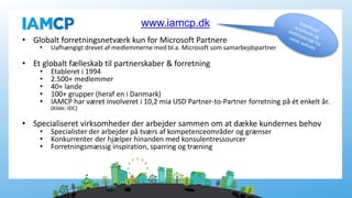 • Globalt forretningsnetværk kun for Microsoft Partnere
• Uafhængigt drevet af medlemmerne med bl.a. Microsoft som samarbejdspartner
• Et globalt fælleskab til partnerskaber & forretning
• Etableret i 1994
• 2.500+ medlemmer
• 40+ lande
• 100+ grupper (heraf en i Danmark)
• IAMCP har været involveret i 10,2 mia USD Partner-to-Partner forretning på ét enkelt år.
(Kilde: IDC)
• Specialiseret virksomheder der arbejder sammen om at dække kundernes behov
• Specialister der arbejder på tværs af kompetenceområder og grænser
• Konkurrenter der hjælper hinanden med konsulentressourcer
• Forretningsmæssig inspiration, sparring og træning
www.iamcp.dk
 