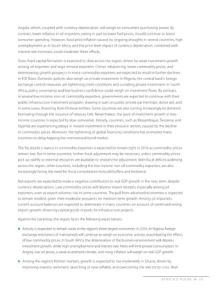 A F R I C A’ S P U L S E > 1 5
Angola, which, coupled with currency depreciation, will weigh on consumers’ purchasing power. By
contrast, lower inflation in oil importers, owing in part to lower fuel prices, should continue to boost
consumer spending. However, food price inflation caused by ongoing droughts in several countries, high
unemployment as in South Africa, and the price level impact of currency depreciation, combined with
interest rate increases, could moderate these effects.
Gross fixed capital formation is expected to slow across the region, driven by weak investment growth
among oil exporters and large mineral exporters. China’s rebalancing, lower commodity prices, and
deteriorating growth prospects in many commodity exporters are expected to result in further declines
in FDI flows. Domestic policies also weigh on private investment. In Nigeria, the central bank’s foreign
exchange control measures are tightening credit conditions and curtailing private investment. In South
Africa, policy uncertainty and low business confidence could weigh on investment flows. By contrast,
in several low-income, non-oil commodity exporters, governments are expected to continue with their
public infrastructure investment program, drawing in part on public-private partnerships, donor aid, and,
in some cases, financing from Chinese entities. Some countries are also turning increasingly to domestic
borrowing through the issuance of treasury bills. Nevertheless, the pace of investment growth in low-
income countries is expected to slow somewhat. Already, countries, such as Mozambique, Tanzania, and
Uganda are experiencing delays in inward investment in their resource sectors, caused by the decline
in commodity prices. Moreover, the tightening of global financing conditions has prompted many
countries to delay tapping the international bond market.
The fiscal policy stance in commodity exporters is expected to remain tight in 2016 as commodity prices
remain low. But in some countries, further fiscal adjustment may be necessary unless commodity prices
pick up swiftly or external resources are available to smooth the adjustment. With fiscal deficits widening
across the region, other countries, including the low-income non-oil commodity exporters, are also
increasingly facing the need for fiscal consolidation to build buffers and resilience.
Net exports are expected to make a negative contribution to real GDP growth in the near term, despite
currency depreciations. Low commodity prices will depress export receipts, especially among oil
exporters, even as export volumes rise in some countries. The pull from advanced economies is expected
to remain modest, given their moderate prospects for medium-term growth. Among oil importers,
current account balances are expected to deteriorate in many countries on account of continued strong
import growth, driven by capital goods imports for infrastructure projects.
Against this backdrop, the region faces the following expectations:
u	Activity is expected to remain weak in the region’s three largest economies in 2016. In Nigeria, foreign
exchange restrictions (if maintained) will continue to weigh on economic activity, exacerbating the effects
of low commodity prices. In South Africa, the deterioration of the business environment will depress
investment growth, while high unemployment and interest rate hikes will limit private consumption. In
Angola, low oil prices, a weak investment climate, and rising inflation will weigh on real GDP growth.
u	Among the region’s frontier markets, growth is expected to rise moderately in Ghana, driven by
improving investor sentiment, launching of new oilfields, and overcoming the electricity crisis. Real
 