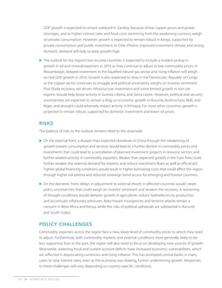 A F R I C A’ S P U L S E>1 6
GDP growth is expected to remain subdued in Zambia, because of low copper prices and power
shortages, and as higher interest rates and food costs stemming from the weakening currency weigh
on private consumption. However, growth is expected to remain robust in Kenya, supported by
private consumption and public investment. In Côte d’Ivoire, improved investment climate and strong
domestic demand will help to keep growth high.
u	The outlook for the region’s low-income countries is expected to include a modest pickup in
growth in oil and mineral exporters in 2016 as they continue to adjust to low commodity prices. In
Mozambique, delayed investment in the liquefied natural gas sector and rising inflation will weigh
on real GDP growth in 2016. Growth is also expected to slow in the Democratic Republic of Congo
as the copper sector continues to struggle and political uncertainty weighs on investor sentiment.
Post-Ebola recovery, aid-driven infrastructure investment and some limited growth in iron ore
exports should help boost activity in Guinea, Liberia, and Sierra Leone. However, political and security
uncertainties are expected to remain a drag on economic growth in Burundi, Burkina Faso, Mali, and
Niger, and drought could adversely impact activity in Ethiopia. For most other countries, growth is
projected to remain robust, supported by domestic investment and lower oil prices.
RISKS
The balance of risks to the outlook remains tilted to the downside.
u	On the external front, a sharper than expected slowdown in China through the rebalancing of
growth toward consumption and services would lead to a further decline in commodity prices and
investments that could lead to a cancelation of planned investment projects in resource sectors, and
further weaken activity in commodity exporters. Weaker than expected growth in the Euro Area could
further weaken the external demand for exports, and reduce investment flows as well as official aid.
Tighter global financing conditions would result in higher borrowing costs that could affect the region
through higher risk premia and reduced sovereign bond access for emerging and frontier countries.
u	On the domestic front, delays in adjustment to external shocks in affected countries would create
policy uncertainties that could weigh on investor sentiment and weaken the recovery. A worsening
of drought conditions would dampen growth in agriculture, reduce hydroelectricity production,
and accentuate inflationary pressures. Boko Haram insurgencies and terrorist attacks remain a
concern in West Africa and Kenya, while the risks of political upheavals are substantial in Burundi
and South Sudan.
POLICY CHALLENGES
Commodity exporters across the region face a new, lower level of commodity prices to which they need
to adjust. Furthermore, with commodity markets, and external conditions more generally, likely to be
less supportive than in the past, the region will also need to focus on developing new sources of growth.
Meanwhile, widening fiscal and current account deficits have increased economic vulnerabilities, which
are reflected in depreciating currencies and rising inflation. This has prompted central banks in many
cases to raise interest rates, even as the economy was slowing, further undermining growth. Responses
to these challenges will vary, depending on country-specific conditions.
 
