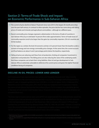 A F R I C A’ S P U L S E > 2 3
Section 2: Terms-of-Trade Shock and Impact
on Economic Performance in Sub-Saharan Africa
u	The current oil price decline of about 70 percent since June 2014 is the largest 20-month price drop
over the past half-century. In contrast to other episodes, the price decline has come along with falling
prices of metals and minerals and agricultural commodities—although at a different pace.
u	Recent commodity price changes represent a deterioration in the terms of trade of countries in
Sub-Saharan Africa by an estimated 16 percent (first-order approximation). Terms-of-trade losses of
commodity exporters tend to be larger than the gains by commodity importers. Oil-rich countries are
hit the hardest.
u	For the region as a whole, the level of economic activity is 0.5 percent lower than the baseline under a
scenario of energy and non-energy commodity price changes. At the same time, the current account
and fiscal balance are about 4 and 2 percentage points below the baseline, respectively.
u	Falling oil prices are reducing cash flows from oil production, limiting oil companies’investment in
exploration and production. The falling prices are also reducing the value of the underlying assets
that these companies use to back their rising liabilities. Most oil and gas development in Sub-
Saharan Africa is extremely vulnerable to deferral at the current prices and given the tighter financial
conditions facing oil companies.
DECLINE IN OIL PRICES: LOWER AND LONGER
Commodity prices have experienced sharp swings since the global financial crisis.1
More recently,
the world economy has experienced sharp declines in oil prices. The average international price for a
barrel of crude oil dropped significantly, from US$108 in June 2014 to about US$31 in February 2016.
Moreover, several commodity prices other than oil have also weakened over the past year; however,
the extent of their decline has been far from uniform (figure 1.3). For instance, the cumulative decline
in the prices of iron ore and nickel has been about 50 percent since June 2014, while that of wheat has
exceeded 40 percent.
The sharp drop in crude oil prices since June 2014 is not unprecedented. Four other episodes where the
cumulative price decline exceeded 40 percent can be identified from the data on 20-month variations
in the international price of crude oil, from November 1984 to February 2016 (table 2.1).2
Oil plunge
episodes that are mostly driven by demand shocks (1990–92, 1996–98, and 2008–10) have a cumulative
loss in the price of oil below 50 percent—as opposed to oil supply–driven events (1984–86 and 2014–
16) with a price decline that exceeds 65 percent over a 20-month window.
1	 After the sharp drop in the last quarter of 2008 and first half of 2009, ample policy stimulus in high-income countries and among large and dynamic emerging markets produced a post-
crisis recovery in commodity prices.
2	 Baffes et al. (2015) undertook a similar approach. They identified episodes of sharp decline in oil prices by selecting seven-month periods where the cumulative drop in oil prices exceeded
30 percent.
 