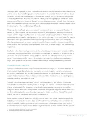 A F R I C A’ S P U L S E > 2 7
The group of less vulnerable countries is formed by 19 countries that registered terms-of-trade losses that
did not exceed 10 percent. The group represents more than 15 percent of the region’s GDP and about
40 percent of its population. Weaker prices of metals and minerals and agricultural commodities play
a more important role in this group. For instance, not only oil but also gold prices contributed to the
deterioration of the terms of trade in Ghana (9 percent). Weaker gold prices primarily drove the adverse
terms-of-trade effect in Benin, Burkina Faso, Mali, Somalia, and Tanzania. Lower coffee prices help explain
the deterioration in Burundi, Ethiopia, and Rwanda.
The group of terms of trade gainers comprises 17 countries with terms-of-trade gains. More than 25
percent of SSA’s population lives in this group of countries, which produces about 36 percent of the
region’s GDP. The magnitude of the terms-of-trade gains is considerably smaller than the losses in the
vulnerable countries: they fluctuate between 0.1 percent (Lesotho) and 7.8 percent (Eritrea). The majority
of countries in this group benefited from cheaper energy prices; however, these gains were partly
offset by decreased prices for in non-energy commodities in some countries. For instance, gains from
lower oil prices in Botswana and South Africa were partly offset by weaker prices of iron ore and nickel,
respectively.
Finally, the value of commodity production for the vulnerable countries is expected to decline in 2016,
and this will have direct growth effects. The impact on growth will be magnified by second-run effects
associated with lower investment in resource-based activities and reduced expenditure by income
earners in these industries. The currency depreciation that ensues from the lower commodity prices
might boost growth in non-resource-based activities; however, the negative effect may dominate.
Macroeconomic Impacts
Swings in commodity prices will have an impact on economic activity in SSA countries. The extent of
this impact will depend on whether the country is a commodity importer or a commodity exporter.
For instance, lower export proceeds and government revenues as a result of a decline in oil prices will
explain the deterioration of the current account balance and the fiscal balance of oil exporting nations
as well as their level of economic activity.
To assess the macroeconomic impact of changes in commodity prices, two different scenarios are
considered: scenario 1 where only the price of oil changes, and scenario 2 where all commodity prices
change simultaneously. The simulations are undertaken using a global macroeconomic model, an
integrated version of the iSim country models.7
This model endogenizes the global link variables, which
are designed to capture the second round or repercussion effects, namely, the effects of the export
market, effective exchange rates, and global commodity prices.
Under scenario 1 (only the price of oil changes), the 2016 level of GDP for the SSA region is projected
to be 0.7 percent below the baseline. It can be inferred that the cost for oil exporting countries in the
region far exceeds the benefits for the oil importing countries.8
A downward revision in the terms of
trade and an expected depreciation of the exchange rate for 2016 results in nominal GDP that is about
7	 This model uses the same set of equations and setting as the iSimulate platform.
8	 The same finding holds for the Middle East and North Africa region.
 