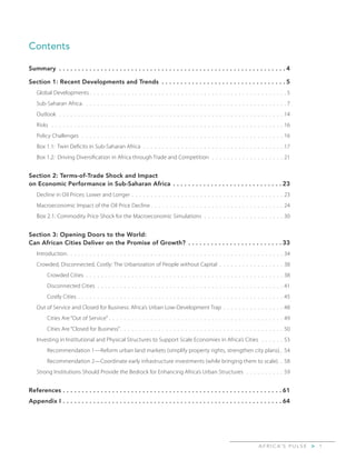 A F R I C A’ S P U L S E > 1
Contents
Summary .  .  .  .  .  .  .  .  .  .  .  .  .  .  .  .  .  .  .  .  .  .  .  .  .  .  .  .  .  .  .  .  .  .  .  .  .  .  .  .  .  .  .  .  .  .  .  .  .  .  .  .  .  .  .  .  .  .  .  . 4
Section 1: Recent Developments and Trends .  .  .  .  .  .  .  .  .  .  .  .  .  .  .  .  .  .  .  .  .  .  .  .  .  .  .  .  .  .  .  .  . 5
Global Developments. .  .  .  .  .  .  .  .  .  .  .  .  .  .  .  .  .  .  .  .  .  .  .  .  .  .  .  .  .  .  .  .  .  .  .  .  .  .  .  .  .  .  .  .  .  .  .  .  .  .  . 5
Sub-Saharan Africa. .  .  .  .  .  .  .  .  .  .  .  .  .  .  .  .  .  .  .  .  .  .  .  .  .  .  .  .  .  .  .  .  .  .  .  .  .  .  .  .  .  .  .  .  .  .  .  .  .  .  .  .  . 7
Outlook.  .  .  .  .  .  .  .  .  .  .  .  .  .  .  .  .  .  .  .  .  .  .  .  .  .  .  .  .  .  .  .  .  .  .  .  .  .  .  .  .  .  .  .  .  .  .  .  .  .  .  .  .  .  .  .  .  .  .  . 14
Risks .  .  .  .  .  .  .  .  .  .  .  .  .  .  .  .  .  .  .  .  .  .  .  .  .  .  .  .  .  .  .  .  .  .  .  .  .  .  .  .  .  .  .  .  .  .  .  .  .  .  .  .  .  .  .  .  .  .  .  .  .  . 16
Policy Challenges .  .  .  .  .  .  .  .  .  .  .  .  .  .  .  .  .  .  .  .  .  .  .  .  .  .  .  .  .  .  .  .  .  .  .  .  .  .  .  .  .  .  .  .  .  .  .  .  .  .  .  .  .  . 16
Box 1.1: Twin Deficits in Sub-Saharan Africa.  .  .  .  .  .  .  .  .  .  .  .  .  .  .  .  .  .  .  .  .  .  .  .  .  .  .  .  .  .  .  .  .  .  .  .  .  . 17
Box 1.2: Driving Diversification in Africa through Trade and Competition.  .  .  .  .  .  .  .  .  .  .  .  .  .  .  .  .  .  .  . 21
Section 2: Terms-of-Trade Shock and Impact
on Economic Performance in Sub-Saharan Africa.  .  .  .  .  .  .  .  .  .  .  .  .  .  .  .  .  .  .  .  .  .  .  .  .  .  .  .  . 23
Decline in Oil Prices: Lower and Longer. .  .  .  .  .  .  .  .  .  .  .  .  .  .  .  .  .  .  .  .  .  .  .  .  .  .  .  .  .  .  .  .  .  .  .  .  .  .  . 23
Macroeconomic Impact of the Oil Price Decline. .  .  .  .  .  .  .  .  .  .  .  .  .  .  .  .  .  .  .  .  .  .  .  .  .  .  .  .  .  .  .  .  .  . 24
Box 2.1: Commodity Price Shock for the Macroeconomic Simulations.  .  .  .  .  .  .  .  .  .  .  .  .  .  .  .  .  .  .  .  .  . 30
Section 3: Opening Doors to the World:
Can African Cities Deliver on the Promise of Growth?.  .  .  .  .  .  .  .  .  .  .  .  .  .  .  .  .  .  .  .  .  .  .  .  . 33
Introduction. .  .  .  .  .  .  .  .  .  .  .  .  .  .  .  .  .  .  .  .  .  .  .  .  .  .  .  .  .  .  .  .  .  .  .  .  .  .  .  .  .  .  .  .  .  .  .  .  .  .  .  .  .  .  .  . 34
Crowded, Disconnected, Costly: The Urbanization of People without Capital.  .  .  .  .  .  .  .  .  .  .  .  .  .  .  .  .  . 38
Crowded Cities . .  .  .  .  .  .  .  .  .  .  .  .  .  .  .  .  .  .  .  .  .  .  .  .  .  .  .  .  .  .  .  .  .  .  .  .  .  .  .  .  .  .  .  .  .  .  .  .  .  .  . 38
Disconnected Cities.  .  .  .  .  .  .  .  .  .  .  .  .  .  .  .  .  .  .  .  .  .  .  .  .  .  .  .  .  .  .  .  .  .  .  .  .  .  .  .  .  .  .  .  .  .  .  .  .  . 41
Costly Cities . .  .  .  .  .  .  .  .  .  .  .  .  .  .  .  .  .  .  .  .  .  .  .  .  .  .  .  .  .  .  .  .  .  .  .  .  .  .  .  .  .  .  .  .  .  .  .  .  .  .  .  .  . 45
Out of Service and Closed for Business: Africa’s Urban Low-Development Trap . .  .  .  .  .  .  .  .  .  .  .  .  .  .  . 48
Cities Are “Out of Service”. .  .  .  .  .  .  .  .  .  .  .  .  .  .  .  .  .  .  .  .  .  .  .  .  .  .  .  .  .  .  .  .  .  .  .  .  .  .  .  .  .  .  .  .  . 49
Cities Are “Closed for Business”. .  .  .  .  .  .  .  .  .  .  .  .  .  .  .  .  .  .  .  .  .  .  .  .  .  .  .  .  .  .  .  .  .  .  .  .  .  .  .  .  .  . 50
Investing in Institutional and Physical Structures to Support Scale Economies in Africa’s Cities .  .  .  .  .  .  . 53
Recommendation 1—Reform urban land markets (simplify property rights, strengthen city plans).. 54
Recommendation 2—Coordinate early infrastructure investments (while bringing them to scale).. 58
Strong Institutions Should Provide the Bedrock for Enhancing Africa’s Urban Structures.  .  .  .  .  .  .  .  .  .  . 59
References.  .  .  .  .  .  .  .  .  .  .  .  .  .  .  .  .  .  .  .  .  .  .  .  .  .  .  .  .  .  .  .  .  .  .  .  .  .  .  .  .  .  .  .  .  .  .  .  .  .  .  .  .  .  .  .  .  . 61
Appendix I.  .  .  .  .  .  .  .  .  .  .  .  .  .  .  .  .  .  .  .  .  .  .  .  .  .  .  .  .  .  .  .  .  .  .  .  .  .  .  .  .  .  .  .  .  .  .  .  .  .  .  .  .  .  .  .  .  . 64
 