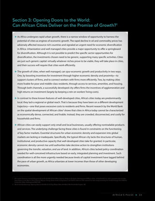 A F R I C A’ S P U L S E > 3 3
Section 3: Opening Doors to the World:
Can African Cities Deliver on the Promise of Growth?1
u	As Africa undergoes rapid urban growth, there is a narrow window of opportunity to harness the
potential of cities as engines of economic growth. The rapid decline in oil and commodity prices has
adversely affected resource-rich countries and signaled an urgent need for economic diversification
in Africa. Urbanization and well managed cities provide a major opportunity to offer a springboard
for diversification. Although it is not possible to predict the specific sector opportunities for
diversification, the investments chosen need to be generic, supporting many specific activities. Cities
are just such generic capital: virtually whatever niches prove to be viable, they will take place in cities,
and their success will require that cities work efficiently.
u	The growth of cities, when well managed, can spur economic growth and productivity in two ways.
One, by boosting incentives for investment through higher economic density and proximity—to
support clusters of firms, and to connect workers with firms more efficiently. Two, by making cities
more livable for poor and middle-class residents, through access to services, amenities, and housing.
Through both channels, a successfully developed city offers firms the incentives of agglomeration and
high returns on investment (largely by keeping a rein on workers’living costs).
u	In contrast to these known features of well-developed cities, Africa’s cities today are predominantly
local: they lack a regional or global reach. That is because they have been on a different development
trajectory—one that poses excessive costs to residents and firms. Recent research by the World Bank
on the spatial development of African cities2
shows that cities in Africa today cannot be characterized
as economically dense, connected, and livable. Instead, they are crowded, disconnected, and costly for
households and firms.
u	African cities can easily support only small and local businesses, usually offering nontradable products
and services. The underlying challenge facing these cities is found in constraints on the functioning
of key factor markets. Essential structures for urban economic density and expansion into global
markets are lacking or inadequate. Specifically, the typical African city lacks the structures of human,
institutional, and productive capacity that well-developed cities take for granted. In particular,
economic density cannot rise until authorities take decisive action to strengthen institutions
governing the transfer, valuation, and use of land. In addition, Africa’s cities lacked policy coordination
needed for well-conceived infrastructure based on early, integrated planning and investment. Such
coordination is all the more urgently needed because levels of capital investment have lagged behind
the pace of urban growth, as Africa urbanizes at lower incomes than those of other developing
economies.
1	 This section draws on research being carried out for the World Bank Africa Regional Study on the Spatial Development of African Cities, led by Somik V. Lall with a core team that includes
Paolo Avner, Juliana Aguilar, Olivia D’aoust, Chyi-yun Huang, Rawaa Harati, Nancy Lozano, and Shohei Nakamura. The research has been cosponsored by the UK DFID through the MDTF for
Sustainable Urban Development TF071544.
2	 World Bank (forthcoming). Opening Doors to the World: Building African Cities that Work. World Bank, Washington, DC.
 