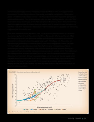 A F R I C A’ S P U L S E > 3 5
and more productive jobs. Similarly, entrepreneurs locate their firms in cities where agglomeration
economies will increase their productivity. Close spatial proximity has many benefits. Certain public
goods—like infrastructure and basic services—are cheaper to provide when populations are large and
densely packed together. Firms located near each other can share suppliers, lowering input costs. Thick
labor markets reduce search costs, as firms have a larger pool of workers to choose from whenever they
need to hire additional labor. And spatial proximity makes it easier for workers to share information and
learn from each other. International evidence shows that knowledge spillovers play a key role in boosting
the productivity of successful cities.
Given these potential economic benefits of cities, it is not surprising that urbanization and economic
development go hand in hand. The evidence from China, the Republic of Korea, and Vietnam in East
Asia clearly highlights the close association between episodes of rapid urbanization and economic
development. Unfortunately, these links appear to be weak in Africa (figure 3.1). African cities are
not delivering agglomeration economies or reaping urban productivity benefits. Instead they suffer
from high food, housing, and transport costs. These high costs arise from coordination failures,
poorly designed policies, weak property rights, and other factors that lower economic density. As a
consequence, African cities lack the scale economies associated with tradable activity. Potential investors
and entrepreneurs are faced with low expectations for the scale of urban production and for the size
of any return on investment. Although low expected scale and returns are not the only ways in which
low expectations harm Africa’s cities (box 3.1), such pessimism points to high urban costs as a central
development challenge. These costs lock firms into producing nontradable goods and services—
keeping the cities out of global markets, and restricting them instead to the provision of products for
local hinterland consumption.
Evidence from China,
the Republic of Korea,
andVietnam shows
the close association
between episodes of
rapid urbanization
and economic
development, but
these links appear
weaker in African
countries.
Source: World Bank staff calculations based on World Development Indicators.
FIGURE 3.1: Urbanization and Economic Development
0
10
20
30
40
50
60
70
80
90
100
Urbanshareofpopulation(%)
GDP per capita (constant 2005 $)
VietnamChina Korea, Rep. Tanzania Côte d’Ivoire Nigeria
 