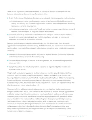 A F R I C A’ S P U L S E > 3 7
There are two key sets of challenges that need to be successfully resolved to strengthen the links
between urbanization and economic transformation in Africa:
u	Enable the functioning of key factor and product markets alongside effectively regulating market distortions.
—	 Institutions governing the transfer, valuation, and use of land are central for building economic
density and enabling Africa’s cities to support dense clusters of firms and be nimble in responding
to changing economic circumstances.
—	 Institutions managing the movement of people and products between rural and urban areas and
between cities can support an integrated network of settlements.
u	Coordinate and scale up investments in urban infrastructure (transport, communications, and basic
services), which are grossly inadequate and insufficiently aligned with plans for housing and
investment in commercial and industrial structures.
Delays in addressing these challenges will lock African cities into development paths where the
agglomeration benefits from economic density, thick labor markets, and livable urban environments will
not be realized. In contrast, African cities will follow their current path of being crowded, disconnected,
and costly:
u	Crowded, not economically dense—lacking structures for residents who live in unplanned downtown
settlements amid a lack of formal, affordable housing.
u	Disconnected, developing as a collection of small, fragmented, and disconnected neighborhoods,
towns, and cities.
u	Costly for households and firms, leading to their avoidance by regional and global investors and
potential trading partners.
The physically unstructured appearance of African cities, seen from the ground, reflects underlying
distortions in the functioning of key factor and product markets, and lack of crucial infrastructure,
housing, and commercial structures. The effects include scattered firms, failure of labor market pooling,
limited specialization across settlements, and a practical restriction to nontradable as opposed to
tradable activity. Further, the cities’ evident disarray keeps them in a second low-expectations trap: that
of underinvestment in their urban form (box 3.2).
The growth of cities will be central to development in Africa as elsewhere. But for urbanization to
bring the benefits that it should, cities will need to offer incentives to investors through agglomeration
and higher productivity. Cities also must become more livable for their residents by offering services,
amenities, and housing for the poor and the middle class. Mayors and ministries will need to resolve
structural problems that misallocate land and labor, fragment development, and limit productivity.
Starting with reforms to land markets and regulations, while increasing and coordinating early
infrastructure investments, African governments can build cities that work. Successful urbanization
will also support Africa’s agricultural and rural transformation by effectively absorbing the labor
being released by these sectors, providing a market for agricultural produce, and financing further
transformation and commercialization.
 