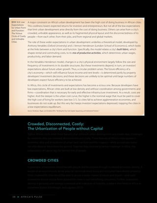 A F R I C A’ S P U L S E>3 8
BOX 3.2: Low
Expectations
for Urban Form
and Function:
The Vicious
Circle of Costly
and Unlivable
Cities
Crowded, Disconnected, Costly:
The Urbanization of People without Capital
Typical African cities share three features that constrain urban development and create daily challenges
for residents: they are crowded, disconnected, and costly. These features of Africa’s cities appear in
economic data and in evidence of urban land use from satellite imagery—while an ordinary visitor
can also observe them from the ground. Together they illustrate a central challenge: in Africa, the
urbanization of capital lags far behind that of people.
CROWDED CITIES
In principle, urbanization should benefit people and businesses through increased economic density. A
worker in an economically dense area can commute more easily and consume more diverse products.
Firms clustered in cities should be able to access a wider market of inputs and buyers—and scale
economies should reduce firms’ production costs, in turn benefiting consumers. Further, population
density is generally and strongly correlated with indicators of livability: a pattern that holds in Africa as
elsewhere (Gollin, Kirchberger, and Lagakos 2015).
A major constraint on Africa’s urban development has been the high cost of doing business in African cities.
This costliness lowers expected returns for investors and entrepreneurs. But not all of the low expectations
that limit urban development arise directly from the cost of doing business. Others can arise from a city’s
crowded, unlivable appearance, as well as its fragmented physical layout and the disconnectedness of its
people—from each other, from their jobs, and from regional and global markets.
The role of these wider expectations in urban development underlies a theoretical model, developed by
Anthony Venables (Oxford University) and J. Vernon Henderson (London School of Economics), which looks
at the links between a city’s form and function. Specifically, the model relates a city’s built fabric, which
shapes rental and commuting costs, to its mix of productive activities, which determines urban wages,
productivity, and labor demand.
In the Venables-Henderson model, changes in a city’s physical environment largely follow the size and
frequency of investments in its durable structures. But these investments depend, in turn, on investors’
expectations about future urban growth. Thus, a circular problem arises. The future efficiency of a
city’s economy—which will influence future income and rent levels—is determined partly by property
developers’ investment decisions; and these decisions are unlikely to be optimal until large numbers of
developers expect future efficiency to be achieved.
In Africa, this circle of investments and expectations has become a vicious one. Because developers have
low expectations, African cities are built at low density and without coordination among governments and
firms—coordination that is necessary for early and effective infrastructure investment. As a result, costs are
higher. And the steeper is the urban cost curve, the higher is the nominal wage that must be paid to cover
the high cost of living for workers (see box 3.1). So cities fail to achieve agglomeration economies, and
businesses do not scale up. But this very fact keeps investors’ expectations depressed, trapping the cities in
a low-expectations equilibrium.
Source: Henderson, Regan, and Venables 2016, “Building the City: Sunk Capital, Sequencing, and Institutional Frictions.”
 
