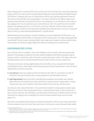 A F R I C A’ S P U L S E > 4 1
billion (Ishizawa and Gunasekara 2016). That is just less than three times the city’s share of gross domestic
product (GDP).5
Even lower are the estimated values for Nairobi, Kenya (US$9 billion) and Kigali, Rwanda
(US$2 billion). Compared with cities in Central America, African cities have low replacement values for
their built-up area, built floor area, and population. For instance, Nairobi has the highest replacement
value per square kilometer among the four African cities studied, yet it is just 60 percent of the value of
Tegucigalpa, which has the lowest among six Central American cities. The capital investment shortfall
appears in all building types, but it is most severe in housing: in Nairobi, commercial and industrial
structures explain 55 percent of the total value of building stock, although these structures occupy just 4
percent of the city’s area. Residential development is urgently lacking.
Well-developed cities are productive, and their inhabitants are economically better off. The reason is not
their high population density. Rather, it is their high economic density: labor and capital are geographically
concentrated. The low economic density of Africa’s cities makes them crowded—and less productive than
they should be, as their lack of capital makes them inefficient and keeps their economies local.
DISCONNECTED CITIES
Even as Africa’s cities are crowded—dense with inhabitants, but not capital—they are also physically
dispersed. They develop as collections of small, scattered neighborhoods. Without adequate roads or
transport systems, commuting is slow and costly, so workers lack access to jobs in the larger urban area.
Generally, people and firms are disconnected from each other and from economic opportunity.
The lack of connections among neighborhoods means that African cities, compared with developed
and developing cities in other regions, exhibit lower exposure and higher fragmentation in the intensity of
daytime land use near the city center.
u	Low exposure means that people are disconnected from each other. At a set distance (usually 10
kilometers), they cannot interact with as many people as in a city with higher exposure.
u	High fragmentation means that within a specified area, population varies widely, with scattered
peaks rather than the clustered ones that could enhance scale economies. Fragmentation increases
infrastructure costs, and it lengthens travel times between homes, job sites, and businesses.
According to a new study of 265 cities in 70 countries that controls for total population and per capita
GDP, exposure near the center during daytime hours is about 40 percent lower in African cities than in
Asian and Latin American ones (Henderson and Nigmatulina forthcoming). In addition, African cities are
20 percent more fragmented: an example is the contrast between Nairobi, Kenya, and Pune, India
(figure 3.4).6
One pattern that explains the low exposure and high fragmentation of African cities is their relative lack
of new development near the center. New construction is not located in areas that would make capital
5	 Dar es Salaam’s GDP is estimated at US$2.3 billion. The official exchange rate for 2013 was Sh$1,600 per US$. This gives an estimated GDP of $4.7billion. http://www.thecitizen.co.tz/News/
national/Dar-tops-wealth-list--Arusha-7th-despite-tourist-charm/-/1840392/2016862/-/bmn8u2/-/index.html.
6	 Landscan data was used to estimate the exposure and fragmentation index. Exposure was measured using the Puga index at 10km, and fragmentation was measured using the coefficient
of variation of density among the 8% pixels closer to the city center.
 