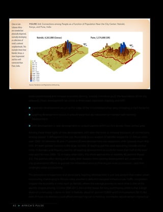 A F R I C A’ S P U L S E>4 2
more concentrated and increase economic density. Instead, it tends to push the boundaries of the city
outward. Urban development can occur in three ways: expansion, leapfrog, and infill:
u	Expansion development occurs at the edge of the consolidated urban area, enlarging a city’s footprint.
u	Leapfrog development occurs in unbuilt areas that do not border or intersect with existing
development.
u	Infill development is new development on unbuilt parcels within a city’s denser, more central area.
Among these three types of new development, infill does the most to increase exposure, or connections
among people: it defragments the city. According to our analysis of satellite images for 21 African cities
over 2000–10, between 46 and 77 percent of new development was expansion, with typically much less
infill. An even greater concern is the large number of leapfrog patches now appearing outside various
cities. In Bamako and Maputo, patches of leapfrog development account for more than half of the total
new patches over 2000–10; in many other cities, this share approaches or exceeds 40 percent (figure
3.5). The patches often being small scale, their isolation from existing development will undermine
city governments’ efforts to provide the networked services that require scale economies—and that
undergird urban productivity.
The prevalence of expansion and particularly leapfrog development is just one pattern that makes urban
commuting challenging in African cities; another is deficient transport infrastructure. Traffic congestion
cripples the economy in cities such as Nairobi, where the average journey-to-work time is one of the
world’s longest among 15 cities (IBM 2011). Part of the reason for long commuting times is that a large
share of commuting is done on foot: in Nairobi, about 41 percent (UNEP and FIA Foundation 2013). But
even if more city dwellers could afford transport by car or minibus, commutes would remain impractical
Cities in Sub-
Saharan Africa
are crowded but
physically dispersed,
normally developing
as collections of
small, scattered
neighborhoods.This
example shows how
Nairobi, Kenya, is
more fragmented
and less well-
connected than
Pune, India.
Source: Henderson and Nigmatulina forthcoming.
FIGURE 3.4: Connections among People as a Function of Population Near the City Center: Nairobi,
Kenya, and Pune, India
Nairobi, 4,265,000 (Census) Pune, 5,574,000 (UN)
 