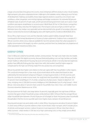 A F R I C A’ S P U L S E > 4 5
a large consumer base throughout the country, most enterprises sell their products only in local markets.
High transport costs pose a disproportionate challenge to the tradables sector, helping account for lack
of development. Highway accessibility shows large regional variations caused by a mix of poor road
conditions, urban congestion, and missing highway and bridge connections. An estimated 40 percent
of federal roads, 65 percent of state roads, and 85 percent of local government roads are in poor or bad
condition and require rehabilitation or reconstruction (World Bank 2015a). In Côte d’Ivoire, transporters
who serve secondary cities face the highest costs. The transport costs are as high as US$0.47 per ton-
kilometer (twice the median cost nationally) and are detrimental to the growth of secondary cities and
reduce connectivity for economically lagging areas with higher poverty incidence (World Bank 2015).
Across Africa, high transport costs and the relatively modest spatial mobility of people likely have
contributed to the limited development of clusters of urban settlements. Evidence from a sample of 21
African countries where census data are available for two time periods shows that urban population is
highly concentrated in the largest city within countries, and that there has hardly been any dispersion of
urban population toward secondary cities.
COSTLY CITIES
Cities in Africa are costly for households, workers, and businesses. The high costs make cities less livable.
They also constrain the region’s economy. Because food and building costs are high, families can hardly
remain healthy or afford decent housing. Because commuting by vehicle is not only slow but expensive,
workers have difficulty finding jobs that match their skills. And workers’ need for higher wages to
compensate for the high cost of living makes firms less productive and competitive.
African households face higher costs relative to their per capita GDP than households in other regions.
This conclusion emerges from a new study of price level indices at the urban level based on data
collected by the International Comparison Program. Comparing price levels in 39 SSA countries with
those for countries at similar income levels, the study finds that households in urban Africa pay 20 to
31 percent more overall (figure 3.7). A similar comparison of urban prices—based on data from 125
cities, including nine in SSA (the Economist Intelligence Unit’s Worldwide Cost of Living Survey)7
—finds
African cities to be about 31 percent more costly for households than cities in low- and middle-income
countries elsewhere (Nakamura et al. 2016).
The price premium for food is also large (about 35 percent), especially given the high share of African
incomes that goes to food. Household surveys conducted over 2003–10 found that the average African
urban household spent between 39 and 59 percent of its budget on food; the poorest urban households
(households in the first income quintile) spent even higher shares, between 44 and 68 percent.
Housing and transport are particularly costly in urban Africa. Housing prices are about 55 percent higher
in urban areas of African countries relative to their income levels. Urban transport, which includes prices
of vehicles and transport services, is about 42 percent more expensive in African cities than cities in
other countries. Urban workers in SSA also incur high commuting costs, or they simply cannot afford
7	 The nine African cities are Abidjan, Dakar, Douala, Harare, Johannesburg, Lagos, Lusaka, Nairobi, and Pretoria.
 
