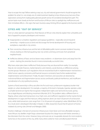A F R I C A’ S P U L S E > 4 9
How to escape the trap? Before seeking a way out, city and national governments should recognize the
problem for what it is: not simply one of underinvestment leading to low infrastructure, but one of low
expectations arising from inadequately planned growth and an ill-considered development path. This
section looks more closely at the form and function of African cities to spotlight key inefficiencies and
their immediate effects—the signs that warn business away, limiting Africa’s appeal to the business world.
CITIES ARE “OUT OF SERVICE”
From an urban planner’s perspective, three features of African cities directly explain their unlivability and
lack of appeal for property developers and investors:
u	Inappropriate or unrealistic regulations and opaque guidelines—especially concerning land
ownership—impede access to land and discourage the formal development of housing and
workplaces, especially in city centers.
u	Poor connective infrastructure and the lack of affordable public transit constrain residents’ housing
choices, leading to informal squatting near city centers and long commutes from peripheral
neighborhoods.
u	Ineffective delivery of basic services leaves many residents—in downtown slums and away from the
center—lacking the amenities found in more economically successful cities.
Why have urban plans been ineffective? Partly because they are divorced from reality. For example,
they do not consider finances, market dynamics and interests, social diversity, or differences among
income groups. Moreover, such regulations that are enacted lack built-in implementation mechanisms—
while human capacity constraints and financial resource constraints have further weakened their
implementation and enforcement. Finally, the plans’ intentions and outcomes are distorted by
institutional failure and fragmentation (across sectors and levels), political interference, and insufficient
consideration of a city’s political economy.
Systems of land ownership in Africa are often the first and most cumbersome regulatory burden that
weighs on urban development. For example, a majority of the land in Kampala, Uganda, operates under
a complex land tenure regime that recognizes independent rights over land and structures, giving
rise to legal disputes and blocking investment (Muinde 2013). The problem takes a different form in
Nigeria, where urban land transactions incur high costs, and inefficient regulations further stymie formal
development. In Lagos and Port Harcourt, titling expenses alone can reach 30 percent of construction
costs, while total transaction costs range from 12 to 36 percent of a property’s value (World Bank 2015a).
As a result, land is developed informally. In Ibadan in 2000, researchers found that 83 percent of homes
violated city zoning rules (Arimah and Adeagbo 2000).
Another challenge is the lack of connective infrastructure. Given faster and more affordable transport,
more African city dwellers might forgo a downtown location for a large house with better amenities, a
few kilometers from the center. However, long commutes are an insuperable obstacle for most residents.
Some live on the outskirts of the city, while many others settle for more centrally located informal
 
