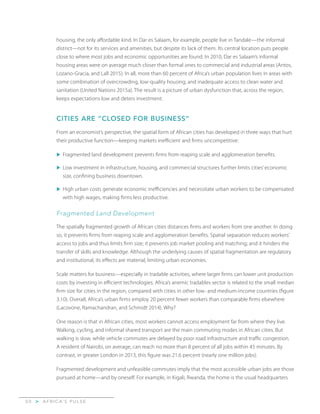 A F R I C A’ S P U L S E>5 0
housing, the only affordable kind. In Dar es Salaam, for example, people live in Tandale—the informal
district—not for its services and amenities, but despite its lack of them. Its central location puts people
close to where most jobs and economic opportunities are found. In 2010, Dar es Salaam’s informal
housing areas were on average much closer than formal ones to commercial and industrial areas (Antos,
Lozano-Gracia, and Lall 2015). In all, more than 60 percent of Africa’s urban population lives in areas with
some combination of overcrowding, low-quality housing, and inadequate access to clean water and
sanitation (United Nations 2015a). The result is a picture of urban dysfunction that, across the region,
keeps expectations low and deters investment.
CITIES ARE “CLOSED FOR BUSINESS”
From an economist’s perspective, the spatial form of African cities has developed in three ways that hurt
their productive function—keeping markets inefficient and firms uncompetitive:
u	Fragmented land development prevents firms from reaping scale and agglomeration benefits.
u	Low investment in infrastructure, housing, and commercial structures further limits cities’ economic
size, confining business downtown.
u	High urban costs generate economic inefficiencies and necessitate urban workers to be compensated
with high wages, making firms less productive.
Fragmented Land Development
The spatially fragmented growth of African cities distances firms and workers from one another. In doing
so, it prevents firms from reaping scale and agglomeration benefits. Spatial separation reduces workers’
access to jobs and thus limits firm size; it prevents job market pooling and matching; and it hinders the
transfer of skills and knowledge. Although the underlying causes of spatial fragmentation are regulatory
and institutional, its effects are material, limiting urban economies.
Scale matters for business—especially in tradable activities, where larger firms can lower unit production
costs by investing in efficient technologies. Africa’s anemic tradables sector is related to the small median
firm size for cities in the region, compared with cities in other low- and medium-income countries (figure
3.10). Overall, Africa’s urban firms employ 20 percent fewer workers than comparable firms elsewhere
(Lacovone, Ramachandran, and Schmidt 2014). Why?
One reason is that in African cities, most workers cannot access employment far from where they live.
Walking, cycling, and informal shared transport are the main commuting modes in African cities. But
walking is slow, while vehicle commutes are delayed by poor road infrastructure and traffic congestion.
A resident of Nairobi, on average, can reach no more than 8 percent of all jobs within 45 minutes. By
contrast, in greater London in 2013, this figure was 21.6 percent (nearly one million jobs).
Fragmented development and unfeasible commutes imply that the most accessible urban jobs are those
pursued at home—and by oneself. For example, in Kigali, Rwanda, the home is the usual headquarters
 