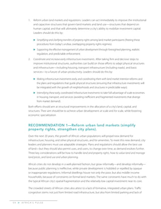 A F R I C A’ S P U L S E>5 4
1.	 Reform urban land markets and regulations. Leaders can act immediately to improve the institutional
and capacitive structures that govern land markets and land use—structures that depend on
human capital, and that will ultimately determine a city’s ability to mobilize investment capital.
Leaders should do this by:
u	Simplifying and clarifying transfers of property rights among land market participants (freeing these
procedures from today’s unclear, overlapping property rights regimes).
u	Supporting the effective management of urban development through foresighted planning, realistic
regulation, and predictable enforcement.
2.	 Coordinate and increase early infrastructure investments. After taking firm and decisive steps to
improve institutional structures, authorities can build on those efforts to adapt physical structures
and infrastructure—including housing, transport infrastructure (including roads), and basic
services—to a future of urban productivity. Leaders should do this by:
u	Making infrastructure investments early, and coordinating them with land market intention reforms and
the plans and regulations that guide physical structures (ensuring that infrastructure investments will
be integrated with the growth of neighborhoods and structures in predictable ways).
u	Intensifying these early, coordinated infrastructure investments to take full advantage of scale economies
in housing, transport, and services (avoiding inefficient and fragmented investments that diverge
from market demand).
Both efforts should aim at structural improvements in the allocation of a city’s land, capital, and
structures. Their aim should be to achieve urban development at scale and for scale, while fostering
economic specialization.
RECOMMENDATION 1—Reform urban land markets (simplify
property rights, strengthen city plans).
Over the next 20 years, the growth of Africa’s urban populations will propel new demand for
infrastructure, housing, and other physical structures, and for amenities. To meet this new demand, city
leaders and planners must use adaptable strategies. Plans and regulations should allow the best use
of land—but they should also permit uses, and users, to change over time, as demand evolves further.
Three key considerations will be how to handle land and property rights, how to value land and manage
land prices, and land use and urban planning.
Africa’s cities do not develop in a well-planned fashion, but grow informally—and develop informally—
because public planning is ineffective, while private development is hobbled or repelled by opaque
or inappropriate regulations. Informal dwellings house not only the poor, but also middle-income
households, because of constraints on formal land markets. The same constraints have much to do with
the typical African city’s spatial fragmentation and the relatively low capital investment near its core.
The crowded streets of African cities also attest to a lack of formative, integrated urban plans. Traffic
congestion stems not just from limited road infrastructure, but also from limited parking and lack of
 