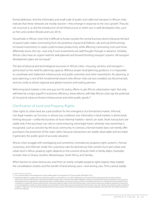 A F R I C A’ S P U L S E > 5 5
formal addresses. And the informality and small scale of public and collective transport in African cities
indicate that these networks are mostly reactive—they emerge in response to the city’s growth. They do
not structure it, as did the introduction of rail infrastructure or street cars in well-developed cities, such
as Paris and London (Brooks and Lutz 2013).
Households in African cities find it difficult to locate outside the central business district because the lack
of paved roads makes commuting from the periphery impractical (Felkner, Lall, and Lee forthcoming).
Increased investments in roads could increase productivity, while affecting commuting costs and times
differently across the city—but only if such investments are well thought through in advance. Similarly,
African cities have an urgent need for well-planned and forward-thinking transport systems. All transport
development plans are not equal.9
The lack of physical and technological structures in Africa’s cities—housing, services, and transport—
points back to the need for planning capacity. Without proper local planning guidance, it is impossible
to coordinate and implement infrastructure and public amenities and other investments. No planning, or
poor planning, is one of the fundamental reasons why African cities are too crowded, too disconnected,
and too costly to attract regional and global investors and trading partners.
Reforming land markets is the sine qua non for policy efforts to get Africa’s urbanization right. Not only
will there be a major payoff in economic efficiency, these reforms will help African cities tap the potential
of rising land values to finance infrastructure and other public goods.10
Clarification of Land and Property Rights
Clear rights to urban land are a precondition for the emergence of a formal land market. Informal,
non-legal markets can function in almost any conditions, but informality in land markets is distinctively
limiting because—unlike the business of most informal markets—land is an asset. Asset transactions are
viable only if the purchaser can rely on some enduring, extra-legal means whereby new ownership is
recognized, such as sanction by the local community. In contrast, a formal market does not merely offer
purchasers the protection of the state; rather, because transactions are readily observable and recorded,
it generates the public good of accurate valuation.
African cities struggle with overlapping and sometimes contradictory property rights systems—formal,
customary, and informal. Under the customary rules for land tenure that control much peri-urban and
urban land in Africa, property rights depend on the consent of local chiefs or family elders. Examples
include cities in Ghana, Lesotho, Mozambique, South Africa, and Zambia.
When barriers to urban land access arise from an overly complex property rights regime, they impede
the consolidation of plots and the transfer of land among users—and among uses. Firms cannot readily
9	 Two contrasting paths for the development of urban mobility appear in the experiences of China and Japan (World Bank 2015c).
10	International experience suggests that strong institutions appear as a precondition for successful implementation of all instruments for tapping land value increases to finance
infrastructure. These include institutions that assign and protect property rights, institutions that enable independent valuation and public dissemination of land values across uses, and a
strong legal framework supported by a healthy judicial system to handle disputes and oversee the process. Finally, as land-based instruments are considered for financing infrastructure, it
is important to recognize the risks associated with them. Real estate markets are highly cyclical and if land financing is used to finance infrastructure broadly (as opposed to focusing only
on new development), cyclicality can bring instability to local authorities. Further, large revenues associated with land transactions and urban infrastructure investment create incentives for
corruption. Finally, there is the risk that high potential profits from land transactions will transform local authorities into real estate developers, with profit rather than welfare maximization
as their main objective.
 