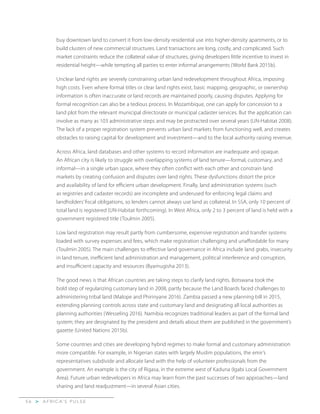A F R I C A’ S P U L S E>5 6
buy downtown land to convert it from low-density residential use into higher-density apartments, or to
build clusters of new commercial structures. Land transactions are long, costly, and complicated. Such
market constraints reduce the collateral value of structures, giving developers little incentive to invest in
residential height—while tempting all parties to enter informal arrangements (World Bank 2015b).
Unclear land rights are severely constraining urban land redevelopment throughout Africa, imposing
high costs. Even where formal titles or clear land rights exist, basic mapping, geographic, or ownership
information is often inaccurate or land records are maintained poorly, causing disputes. Applying for
formal recognition can also be a tedious process. In Mozambique, one can apply for concession to a
land plot from the relevant municipal directorate or municipal cadaster services. But the application can
involve as many as 103 administrative steps and may be protracted over several years (UN-Habitat 2008).
The lack of a proper registration system prevents urban land markets from functioning well, and creates
obstacles to raising capital for development and investment—and to the local authority raising revenue.
Across Africa, land databases and other systems to record information are inadequate and opaque.
An African city is likely to struggle with overlapping systems of land tenure—formal, customary, and
informal—in a single urban space, where they often conflict with each other and constrain land
markets by creating confusion and disputes over land rights. These dysfunctions distort the price
and availability of land for efficient urban development. Finally, land administration systems (such
as registries and cadaster records) are incomplete and underused for enforcing legal claims and
landholders’ fiscal obligations, so lenders cannot always use land as collateral. In SSA, only 10 percent of
total land is registered (UN-Habitat forthcoming). In West Africa, only 2 to 3 percent of land is held with a
government registered title (Toulmin 2005).
Low land registration may result partly from cumbersome, expensive registration and transfer systems
loaded with survey expenses and fees, which make registration challenging and unaffordable for many
(Toulmin 2005). The main challenges to effective land governance in Africa include land grabs, insecurity
in land tenure, inefficient land administration and management, political interference and corruption,
and insufficient capacity and resources (Byamugisha 2013).
The good news is that African countries are taking steps to clarify land rights. Botswana took the
bold step of regularizing customary land in 2008, partly because the Land Boards faced challenges to
administering tribal land (Malope and Phirinyane 2016). Zambia passed a new planning bill in 2015,
extending planning controls across state and customary land and designating all local authorities as
planning authorities (Wesseling 2016). Namibia recognizes traditional leaders as part of the formal land
system; they are designated by the president and details about them are published in the government’s
gazette (United Nations 2015b).
Some countries and cities are developing hybrid regimes to make formal and customary administration
more compatible. For example, in Nigerian states with largely Muslim populations, the emir’s
representatives subdivide and allocate land with the help of volunteer professionals from the
government. An example is the city of Rigasa, in the extreme west of Kaduna (Igabi Local Government
Area). Future urban redevelopers in Africa may learn from the past successes of two approaches—land
sharing and land readjustment—in several Asian cities.
 