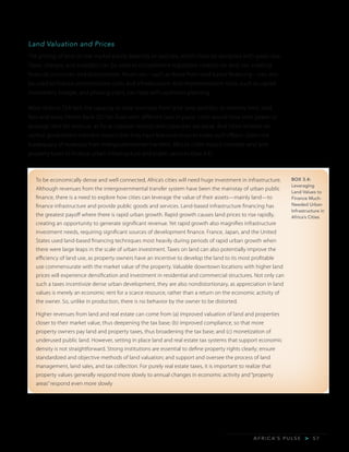 A F R I C A’ S P U L S E > 5 7
Land Valuation and Prices
The pricing of land on the market partly depends on policies, which must be designed with great care.
Taxes, charges, and subsidies can be used to complement regulatory controls on land use, creating
financial incentives and disincentives. Revenues—such as those from land-based financing—can also
be used to finance administrative costs and infrastructure. And implementation tools, such as capital
investment, budget, and phasing plans, can help with upstream planning.
Most cities in SSA lack the capacity to raise revenues from land: laws prohibit, or severely limit, land
fees and taxes (World Bank 2015b). Even with different laws in place, cities would have little power to
leverage land for revenue, as fiscal cadaster records and capacities are weak. And cities’ reliance on
central government transfers means that they have few incentives to make such efforts. Given the
inadequacy of revenues from intergovernmental transfers, Africa’s cities should consider land and
property taxes to finance urban infrastructure and public services (box 3.4).
BOX 3.4:
Leveraging
Land Values to
Finance Much-
Needed Urban
Infrastructure in
Africa’s Cities
To be economically dense and well connected, Africa’s cities will need huge investment in infrastructure.
Although revenues from the intergovernmental transfer system have been the mainstay of urban public
finance, there is a need to explore how cities can leverage the value of their assets—mainly land—to
finance infrastructure and provide public goods and services. Land-based infrastructure financing has
the greatest payoff where there is rapid urban growth. Rapid growth causes land prices to rise rapidly,
creating an opportunity to generate significant revenue. Yet rapid growth also magnifies infrastructure
investment needs, requiring significant sources of development finance. France, Japan, and the United
States used land-based financing techniques most heavily during periods of rapid urban growth when
there were large leaps in the scale of urban investment. Taxes on land can also potentially improve the
efficiency of land use, as property owners have an incentive to develop the land to its most profitable
use commensurate with the market value of the property. Valuable downtown locations with higher land
prices will experience densification and investment in residential and commercial structures. Not only can
such a taxes incentivize dense urban development, they are also nondistortionary, as appreciation in land
values is merely an economic rent for a scarce resource, rather than a return on the economic activity of
the owner. So, unlike in production, there is no behavior by the owner to be distorted.
Higher revenues from land and real estate can come from (a) improved valuation of land and properties
closer to their market value, thus deepening the tax base; (b) improved compliance, so that more
property owners pay land and property taxes, thus broadening the tax base; and (c) monetization of
underused public land. However, setting in place land and real estate tax systems that support economic
density is not straightforward. Strong institutions are essential to define property rights clearly; ensure
standardized and objective methods of land valuation; and support and oversee the process of land
management, land sales, and tax collection. For purely real estate taxes, it is important to realize that
property values generally respond more slowly to annual changes in economic activity and “property
areas” respond even more slowly
 