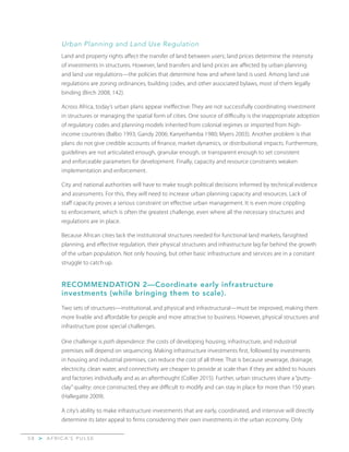 A F R I C A’ S P U L S E>5 8
Urban Planning and Land Use Regulation
Land and property rights affect the transfer of land between users; land prices determine the intensity
of investments in structures. However, land transfers and land prices are affected by urban planning
and land use regulations—the policies that determine how and where land is used. Among land use
regulations are zoning ordinances, building codes, and other associated bylaws, most of them legally
binding (Birch 2008, 142).
Across Africa, today’s urban plans appear ineffective: They are not successfully coordinating investment
in structures or managing the spatial form of cities. One source of difficulty is the inappropriate adoption
of regulatory codes and planning models inherited from colonial regimes or imported from high-
income countries (Balbo 1993; Gandy 2006; Kanyeihamba 1980; Myers 2003). Another problem is that
plans do not give credible accounts of finance, market dynamics, or distributional impacts. Furthermore,
guidelines are not articulated enough, granular enough, or transparent enough to set consistent
and enforceable parameters for development. Finally, capacity and resource constraints weaken
implementation and enforcement.
City and national authorities will have to make tough political decisions informed by technical evidence
and assessments. For this, they will need to increase urban planning capacity and resources. Lack of
staff capacity proves a serious constraint on effective urban management. It is even more crippling
to enforcement, which is often the greatest challenge, even where all the necessary structures and
regulations are in place.
Because African cities lack the institutional structures needed for functional land markets, farsighted
planning, and effective regulation, their physical structures and infrastructure lag far behind the growth
of the urban population. Not only housing, but other basic infrastructure and services are in a constant
struggle to catch up.
RECOMMENDATION 2—Coordinate early infrastructure
investments (while bringing them to scale).
Two sets of structures—institutional, and physical and infrastructural—must be improved, making them
more livable and affordable for people and more attractive to business. However, physical structures and
infrastructure pose special challenges.
One challenge is path dependence: the costs of developing housing, infrastructure, and industrial
premises will depend on sequencing. Making infrastructure investments first, followed by investments
in housing and industrial premises, can reduce the cost of all three. That is because sewerage, drainage,
electricity, clean water, and connectivity are cheaper to provide at scale than if they are added to houses
and factories individually and as an afterthought (Collier 2015). Further, urban structures share a “putty-
clay”quality: once constructed, they are difficult to modify and can stay in place for more than 150 years
(Hallegatte 2009).
A city’s ability to make infrastructure investments that are early, coordinated, and intensive will directly
determine its later appeal to firms considering their own investments in the urban economy. Only
 