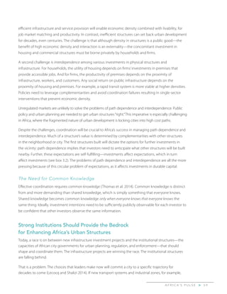 A F R I C A’ S P U L S E > 5 9
efficient infrastructure and service provision will enable economic density combined with livability, for
job market matching and productivity. In contrast, inefficient structures can set back urban development
for decades, even centuries. The challenge is that although density in structures is a public good—the
benefit of high economic density and interaction is an externality—the concomitant investment in
housing and commercial structures must be borne privately by households and firms.
A second challenge is interdependence among various investments in physical structures and
infrastructure. For households, the utility of housing depends on firms’ investments in premises that
provide accessible jobs. And for firms, the productivity of premises depends on the proximity of
infrastructure, workers, and customers. Any social return on public infrastructure depends on the
proximity of housing and premises. For example, a rapid transit system is more viable at higher densities.
Policies need to leverage complementarities and avoid coordination failures resulting in single-sector
interventions that prevent economic density.
Unregulated markets are unlikely to solve the problems of path dependence and interdependence. Public
policy and urban planning are needed to get urban structures“right.”This imperative is especially challenging
in Africa, where the fragmented nature of urban development is locking cities into high cost paths.
Despite the challenges, coordination will be crucial to Africa’s success in managing path dependence and
interdependence. Much of a structure’s value is determined by complementarities with other structures
in the neighborhood or city. The first structures built will dictate the options for further investments in
the vicinity: path dependence implies that investors need to anticipate what other structures will be built
nearby. Further, these expectations are self-fulfilling—investments affect expectations, which in turn
affect investments (see box 3.2). The problems of path dependence and interdependence are all the more
pressing because of this circular problem of expectations, as it affects investments in durable capital.
The Need for Common Knowledge
Effective coordination requires common knowledge (Thomas et al. 2014). Common knowledge is distinct
from and more demanding than shared knowledge, which is simply something that everyone knows.
Shared knowledge becomes common knowledge only when everyone knows that everyone knows the
same thing. Ideally, investment intentions need to be sufficiently publicly observable for each investor to
be confident that other investors observe the same information.
Strong Institutions Should Provide the Bedrock
for Enhancing Africa’s Urban Structures
Today, a race is on between new infrastructure investment projects and the institutional structures—the
capacities of African city governments for urban planning, regulation, and enforcement—that should
shape and coordinate them. The infrastructure projects are winning the race. The institutional structures
are falling behind.
That is a problem. The choices that leaders make now will commit a city to a specific trajectory for
decades to come (Lecocq and Shalizi 2014). If new transport systems and industrial zones, for example,
 