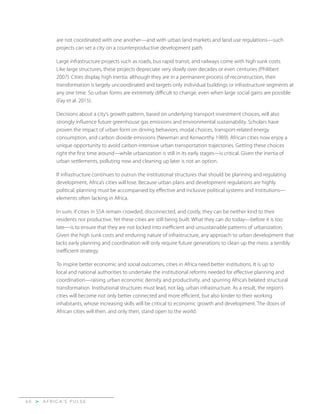 A F R I C A’ S P U L S E>6 0
are not coordinated with one another—and with urban land markets and land use regulations—such
projects can set a city on a counterproductive development path.
Large infrastructure projects such as roads, bus rapid transit, and railways come with high sunk costs.
Like large structures, these projects depreciate very slowly over decades or even centuries (Philibert
2007). Cities display high inertia: although they are in a permanent process of reconstruction, their
transformation is largely uncoordinated and targets only individual buildings or infrastructure segments at
any one time. So urban forms are extremely difficult to change, even when large social gains are possible
(Fay et al. 2015).
Decisions about a city’s growth pattern, based on underlying transport investment choices, will also
strongly influence future greenhouse gas emissions and environmental sustainability. Scholars have
proven the impact of urban form on driving behaviors, modal choices, transport-related energy
consumption, and carbon dioxide emissions (Newman and Kenworthy 1989). African cities now enjoy a
unique opportunity to avoid carbon-intensive urban transportation trajectories. Getting these choices
right the first time around—while urbanization is still in its early stages—is critical. Given the inertia of
urban settlements, polluting now and cleaning up later is not an option.
If infrastructure continues to outrun the institutional structures that should be planning and regulating
development, Africa’s cities will lose. Because urban plans and development regulations are highly
political, planning must be accompanied by effective and inclusive political systems and institutions—
elements often lacking in Africa.
In sum, if cities in SSA remain crowded, disconnected, and costly, they can be neither kind to their
residents nor productive. Yet these cities are still being built. What they can do today—before it is too
late—is to ensure that they are not locked into inefficient and unsustainable patterns of urbanization.
Given the high sunk costs and enduring nature of infrastructure, any approach to urban development that
lacks early planning and coordination will only require future generations to clean up the mess: a terribly
inefficient strategy.
To inspire better economic and social outcomes, cities in Africa need better institutions. It is up to
local and national authorities to undertake the institutional reforms needed for effective planning and
coordination—raising urban economic density and productivity, and spurring Africa’s belated structural
transformation. Institutional structures must lead, not lag, urban infrastructure. As a result, the region’s
cities will become not only better connected and more efficient, but also kinder to their working
inhabitants, whose increasing skills will be critical to economic growth and development. The doors of
African cities will then, and only then, stand open to the world.
 