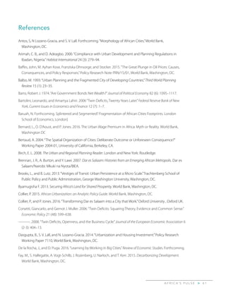 A F R I C A’ S P U L S E > 6 1
References
Antos, S, N Lozano-Gracia, and S. V. Lall. Forthcoming.“Morphology of African Cities.”World Bank,
Washington, DC.
Arimah, C. B., and D. Adeagbo. 2000.“Compliance with Urban Development and Planning Regulations in
Ibadan, Nigeria.”Habitat International 24 (3): 279–94.
Baffes, John, M. Ayhan Kose, Franziska Ohnsorge, and Stocker. 2015.“The Great Plunge in Oil Prices: Causes,
Consequences, and Policy Responses.”Policy Research Note PRN/15/01, World Bank, Washington, DC.
Balbo, M. 1993.“Urban Planning and the Fragmented City of Developing Countries.”Third World Planning
Review 15 (1): 23–35.
Barro, Robert J. 1974.“Are Government Bonds Net Wealth?”Journal of Political Economy 82 (6): 1095–1117.
Bartolini, Leonardo, and Amartya Lahiri. 2006“Twin Deficits, Twenty Years Later.”Federal Reserve Bank of New
York, Current Issues in Economics and Finance 12 (7): 1–7.
Baruah, N. Forthcoming. Splintered and Segmented? Fragmentation of African Cities Footprints. London
School of Economics, London]
Bernard, L., O. D’Aoust, and P. Jones. 2016. The Urban Wage Premium in Africa: Myth or Reality. World Bank,
Washington DC
Bertaud, A. 2004.“The Spatial Organization of Cities: Deliberate Outcome or Unforeseen Consequence?”
Working Paper 2004-01, University of California, Berkeley, CA.
Birch, E. L. 2008. The Urban and Regional Planning Reader. London and New York: Routledge.
Brennan, J. R., A. Burton, and Y. Lawi. 2007. Dar es Salaam: Histories from an Emerging African Metropolis. Dar es
Salaam/Nairobi: Mkuki na Nyota/BIEA.
Brooks, L., and B. Lutz. 2013.“Vestiges of Transit: Urban Persistence at a Micro Scale.”Trachtenberg School of
Public Policy and Public Administration, George Washington University, Washington, DC.
Byamugisha F. 2013. Securing Africa’s Land for Shared Prosperity. World Bank, Washington, DC.
Collier, P. 2015. African Urbanization: an Analytic Policy Guide. World Bank, Washington, DC.
Collier, P., and P. Jones. 2016.“Transforming Dar es Salaam into a City that Work.”Oxford University , Oxford UK.
Corsetti, Giancarlo, and Gernot J. Muller. 2006.“Twin Deficits: Squaring Theory, Evidence and Common Sense.”
Economic Policy 21 (48): 599–638.
———. 2008.“Twin Deficits, Openness, and the Business Cycle.”Journal of the European Economic Association 6
(2-3): 404–13.
Dasgupta, B., S. V. Lall, and N. Lozano-Gracia. 2014.“Urbanization and Housing Investment.”Policy Research
Working Paper 7110, World Bank, Washington, DC.
De la Rocha, J., and D. Puga. 2016.“Learning by Working in Big Cities.”Review of Economic Studies. Forthcoming.
Fay, M., S. Hallegatte, A. Vogt-Schilb, J. Rozenberg, U. Narloch, and T. Kerr. 2015. Decarbonizing Development.
World Bank, Washington, DC.
 
