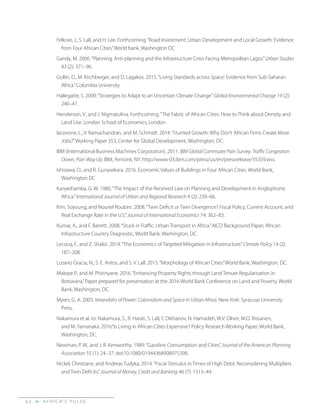 A F R I C A’ S P U L S E>6 2
Felkner, J., S. Lall, and H. Lee. Forthcoming.“Road Investment, Urban Development and Local Growth: Evidence
from Four African Cities.”World bank, Washington DC
Gandy, M. 2006.“Planning, Anti-planning and the Infrastructure Crisis Facing Metropolitan Lagos.”Urban Studies
43 (2): 371–96.
Gollin, D., M. Kirchberger, and D. Lagakos. 2015.“Living Standards across Space: Evidence from Sub-Saharan
Africa.”Columbia University
Hallegatte, S. 2009.“Strategies to Adapt to an Uncertain Climate Change.”Global Environmental Change 19 (2):
240–47.
Henderson, V., and J. Nigmatulina. Forthcoming.“The Fabric of African Cities: How to Think about Density and
Land Use. London School of Economics, London
Iacovone, L., V. Ramachandran, and M. Schmidt. 2014.“Stunted Growth: Why Don’t African Firms Create More
Jobs?”Working Paper 353, Center for Global Development, Washington, DC.
IBM (International Business Machines Corporation). 2011. IBM Global Commuter Pain Survey: Traffic Congestion
Down, Pain Way Up. IBM, Armonk, NY. http://www-03.ibm.com/press/us/en/pressrelease/35359.wss.
Ishizawa, O., and R. Gunasekara. 2016. Economic Values of Buildings in Four African Cities. World Bank,
Washington DC
Kanyeihamba, G. W. 1980.“The Impact of the Received Law on Planning and Development in Anglophonic
Africa.”International Journal of Urban and Regional Research 4 (2): 239–66.
Kim, Soyoung, and Nouriel Roubini. 2008.“Twin Deficit or Twin Divergence? Fiscal Policy, Current Account, and
Real Exchange Rate in the U.S.”Journal of International Economics 74: 362–83.
Kumar, A., and F. Barrett. 2008.“Stuck in Traffic: Urban Transport in Africa.”AICD Background Paper, African
Infrastructure Country Diagnostic, World Bank, Washington, DC.
Lecocq, F., and Z. Shalizi. 2014.“The Economics of Targeted Mitigation in Infrastructure.”Climate Policy 14 (2):
187–208.
Lozano Gracia, N., S. E. Antos, and S. V. Lall. 2015.“Morphology of African Cities.”World Bank, Washington, DC.
Malope P., and M. Phirinyane. 2016.“Enhancing Property Rights through Land Tenure Regularisation in
Botswana.”Paper prepared for presentation at the 2016 World Bank Conference on Land and Poverty. World
Bank, Washington, DC.
Myers, G. A. 2003. Verandahs of Power: Colonialism and Space in Urban Africa. New York: Syracuse University
Press.
Nakamura et al. to: Nakamura, S., R. Harati, S. Lall, Y. Dikhanov, N. Hamadeh, W.V. Oliver, M.O. Rissanen,
and M. Yamanaka. 2016.“Is Living in African Cities Expensive? Policy Research Working Paper, World Bank,
Washington, DC.
Newman, P. W., and J. R. Kenworthy. 1989.“Gasoline Consumption and Cities.”Journal of the American Planning
Association 55 (1): 24–37. doi:10.1080/01944368908975398.
Nickel, Christiane, and Andreas Tudyka. 2014.“Fiscal Stimulus in Times of High Debt: Reconsidering Multipliers
and Twin Deficits.”Journal of Money, Credit and Banking 46 (7): 1313–44.
 