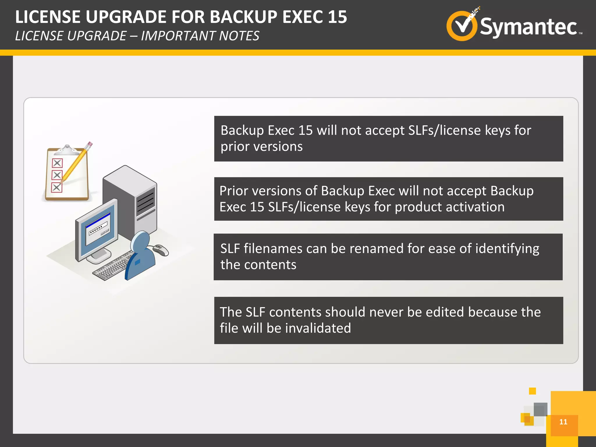 11
LICENSE UPGRADE FOR BACKUP EXEC 15
LICENSE UPGRADE – IMPORTANT NOTES
Backup Exec 15 will not accept SLFs/license keys for
prior versions
Prior versions of Backup Exec will not accept Backup
Exec 15 SLFs/license keys for product activation
SLF filenames can be renamed for ease of identifying
the contents
The SLF contents should never be edited because the
file will be invalidated
 