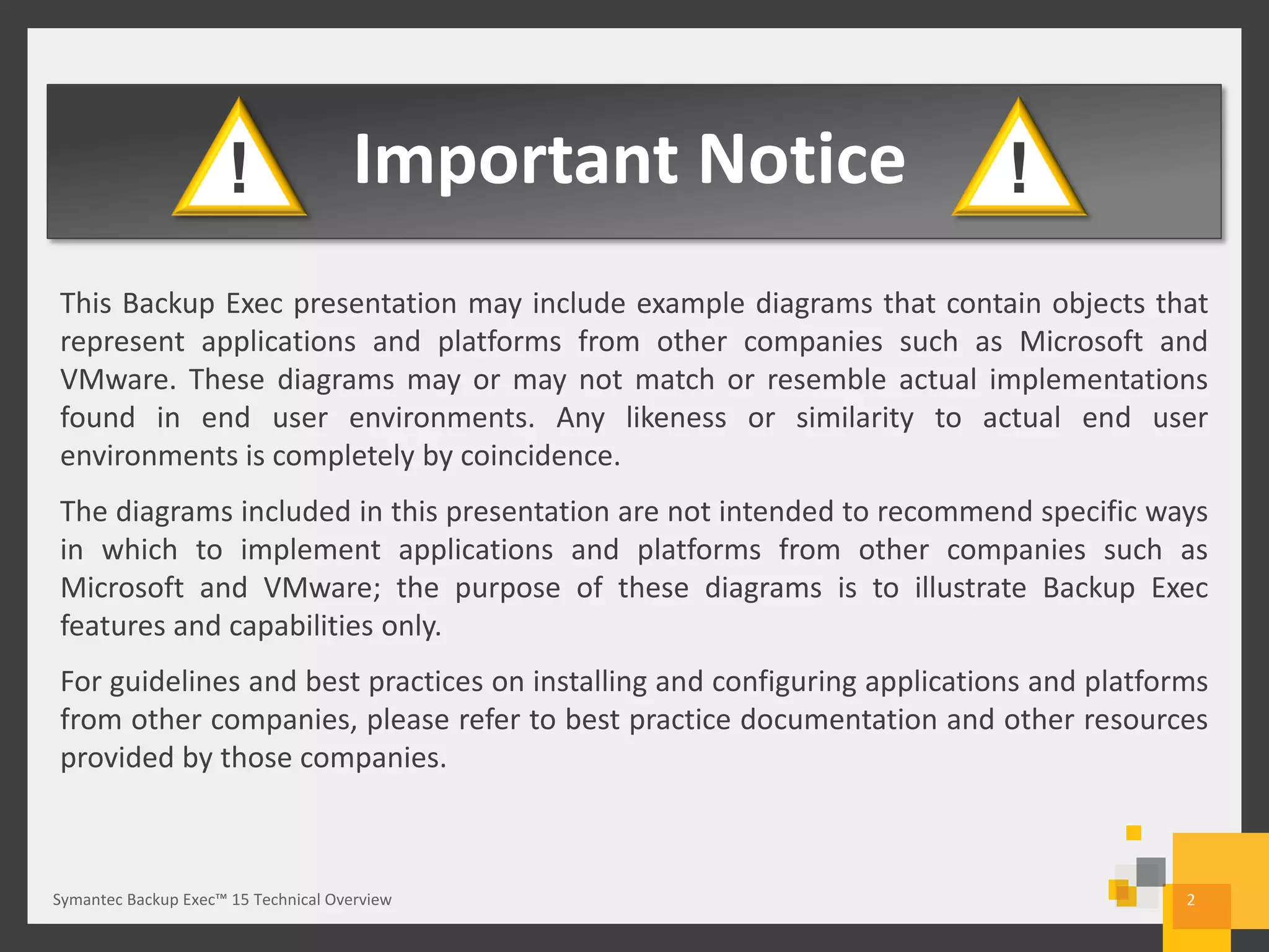 Important Notice
This Backup Exec presentation may include example diagrams that contain objects that
represent applications and platforms from other companies such as Microsoft and
VMware. These diagrams may or may not match or resemble actual implementations
found in end user environments. Any likeness or similarity to actual end user
environments is completely by coincidence.
The diagrams included in this presentation are not intended to recommend specific ways
in which to implement applications and platforms from other companies such as
Microsoft and VMware; the purpose of these diagrams is to illustrate Backup Exec
features and capabilities only.
For guidelines and best practices on installing and configuring applications and platforms
from other companies, please refer to best practice documentation and other resources
provided by those companies.
! !
2Symantec Backup Exec™ 15 Technical Overview
 