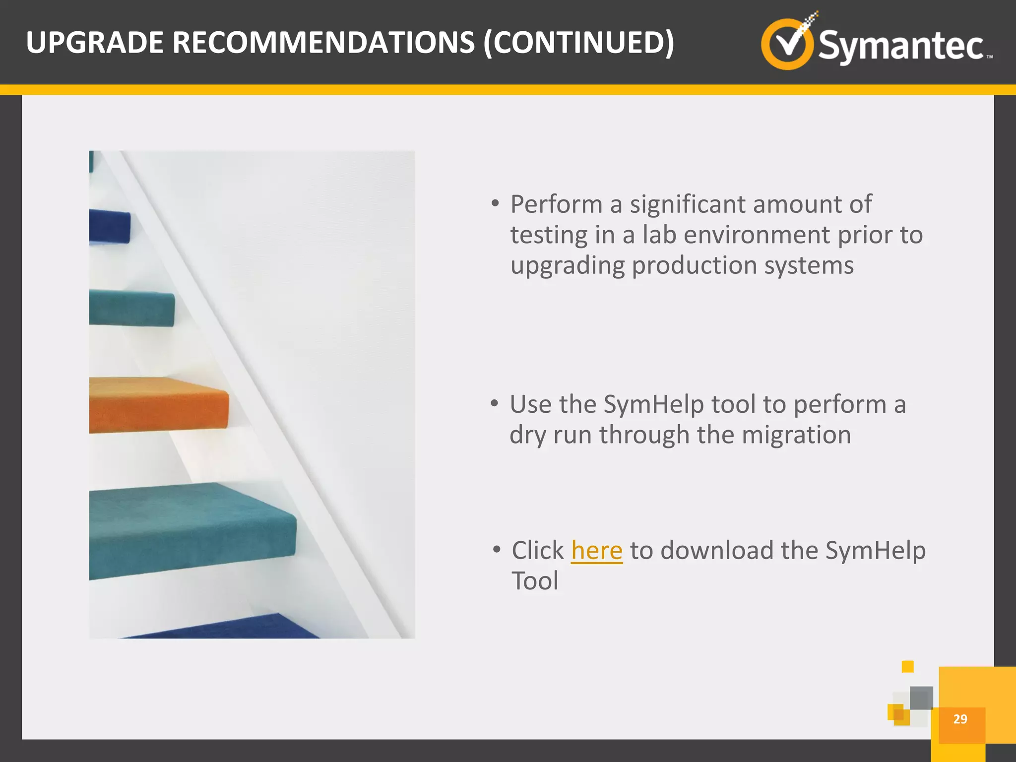 • Perform a significant amount of
testing in a lab environment prior to
upgrading production systems
• Use the SymHelp tool to perform a
dry run through the migration
• Click here to download the SymHelp
Tool
29
UPGRADE RECOMMENDATIONS (CONTINUED)
 
