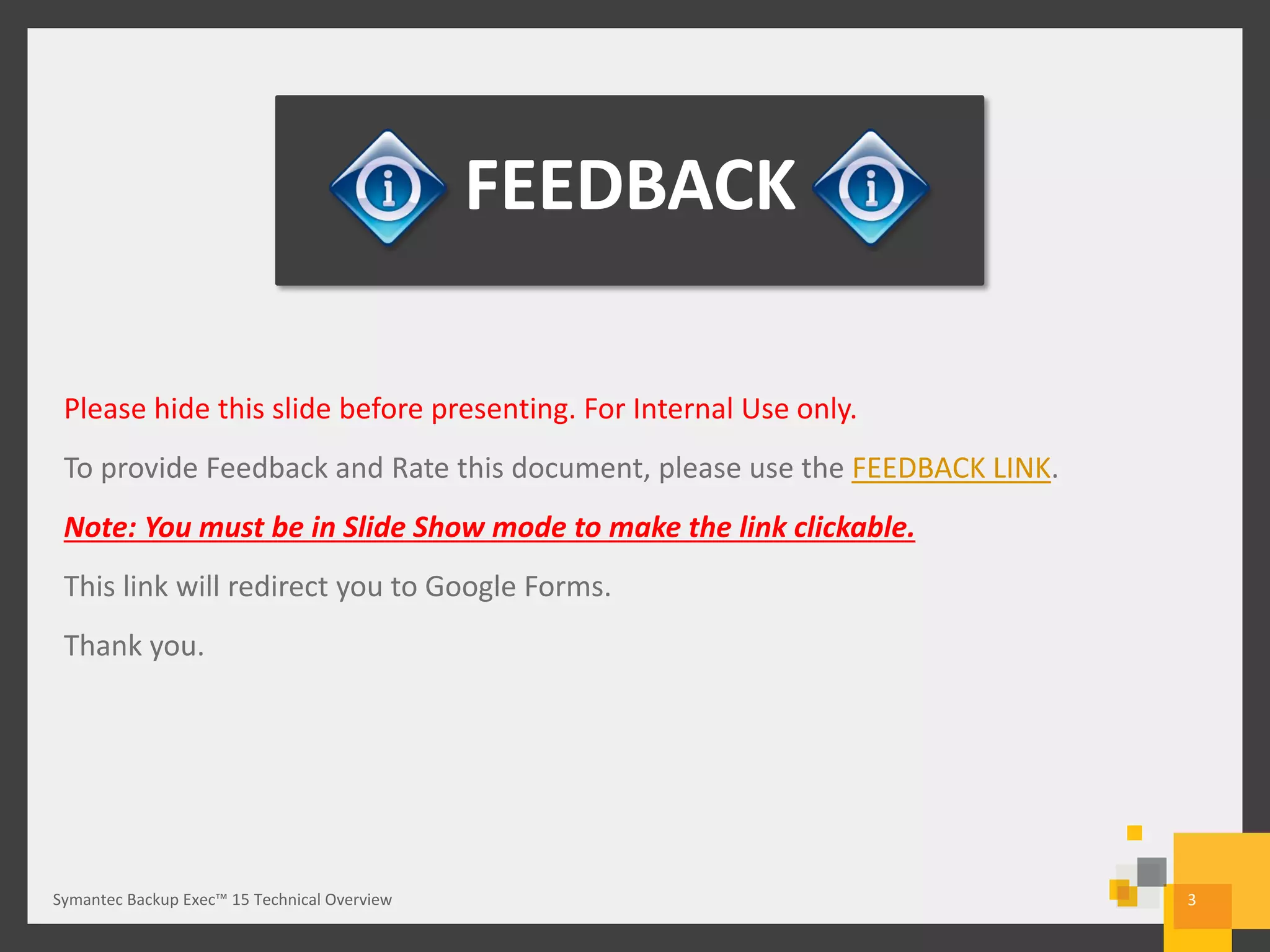 3
FEEDBACK
Please hide this slide before presenting. For Internal Use only.
To provide Feedback and Rate this document, please use the FEEDBACK LINK.
Note: You must be in Slide Show mode to make the link clickable.
This link will redirect you to Google Forms.
Thank you.
Symantec Backup Exec™ 15 Technical Overview
 